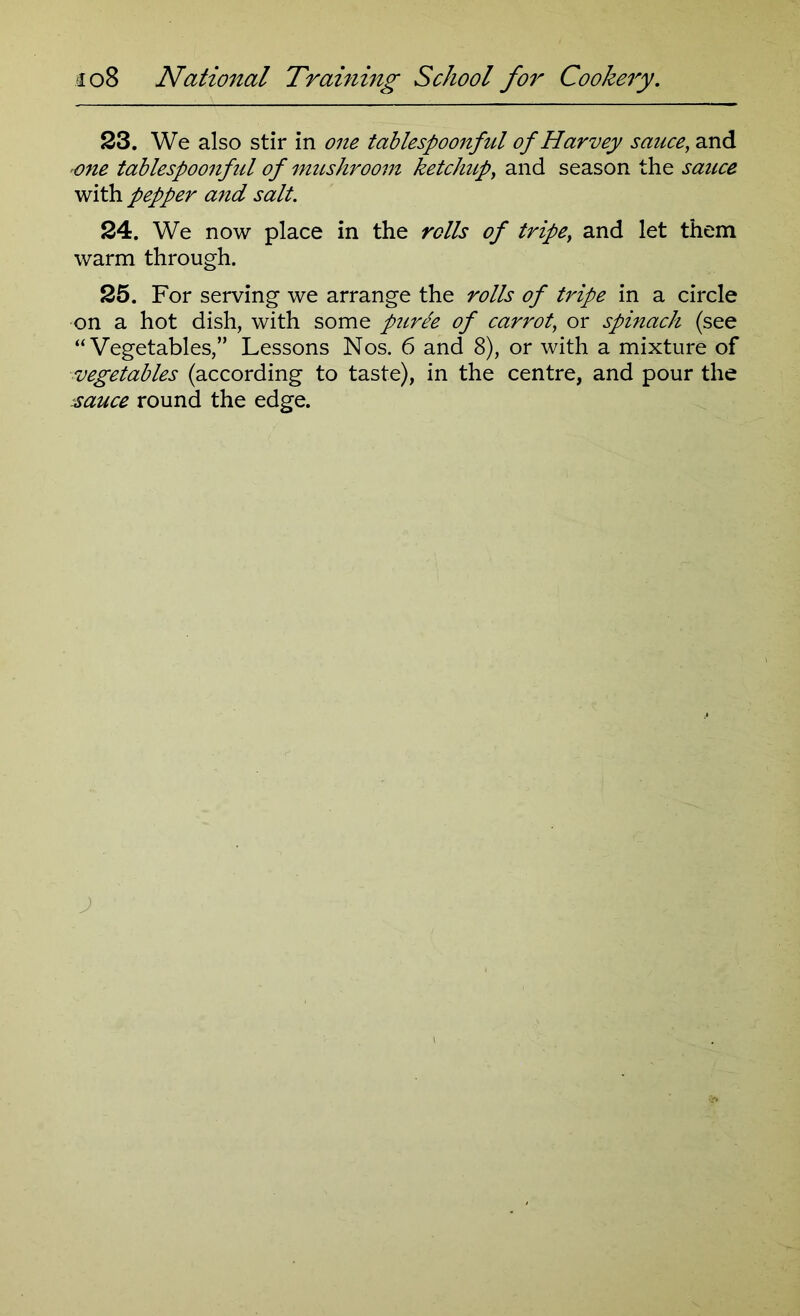 23. We also stir in one tablespoonful of Harvey sauce, and one tablespoonful of mushroom ketchup, and season the sauce with pepper and salt. 24. We now place in the rolls of tripey and let them warm through. 25. For serving we arrange the rolls of tripe in a circle on a hot dish, with some puree of carrot, or spinach (see “Vegetables,” Lessons Nos. 6 and 8), or with a mixture of vegetables (according to taste), in the centre, and pour the sauce round the edge.