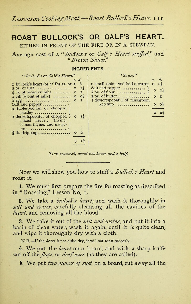 ROAST BULLOCK’S OR CALF’S HEART. EITHER IN FRONT OF THE FIRE OR IN A STEWPAN. Average cost of a “Bullock's or Calf's Heart stuffedand “ Brown Sauce'.' INGREDIENTS. Bullock's or Calf's Heart. s. d. 1 bullock’s heart (or calf s) 2s. or 2 2 oz. of suet o \ lb. of biead crumbs o 1 gill (J pint of milk) o 1 egg o Salt and pepper \ 1 tablespoonful of chopped parsley \ i dessertspoonful of chopped [ mixed herbs : thyme, lemon thyme, and marjo- 6 i* 1 of 1 lb. dripping.... o 2 ' Sauce.' 1 small onion and half a carrot Salt and pepper k oz. of flour 1 oz. of butter o t dessertspoonful of mushroom ketchup o ok Time required, about two hours and a half. Now we will show you how to stuff a Bullock's Heart and roast it. 1. We must first prepare the fire for roasting as described in “Roasting,” Lesson No. I. 2. We take a bullock's heart, and wash it thoroughly in salt and water, carefully cleansing all the cavities of the heart, and removing all the blood. 3. We take it out of the salt and water, and put it into a basin of clean water, wash it again, until it is quite clean, and wipe it thoroughly dry with a cloth. N.B.—If the heart is not quite dry, it will not roast properly. 4. We put the heart on a board, and with a sharp knife cut off the flaps, or deaf ears (as they are called). 5. We put two ounces of suet on a board, cut away all the