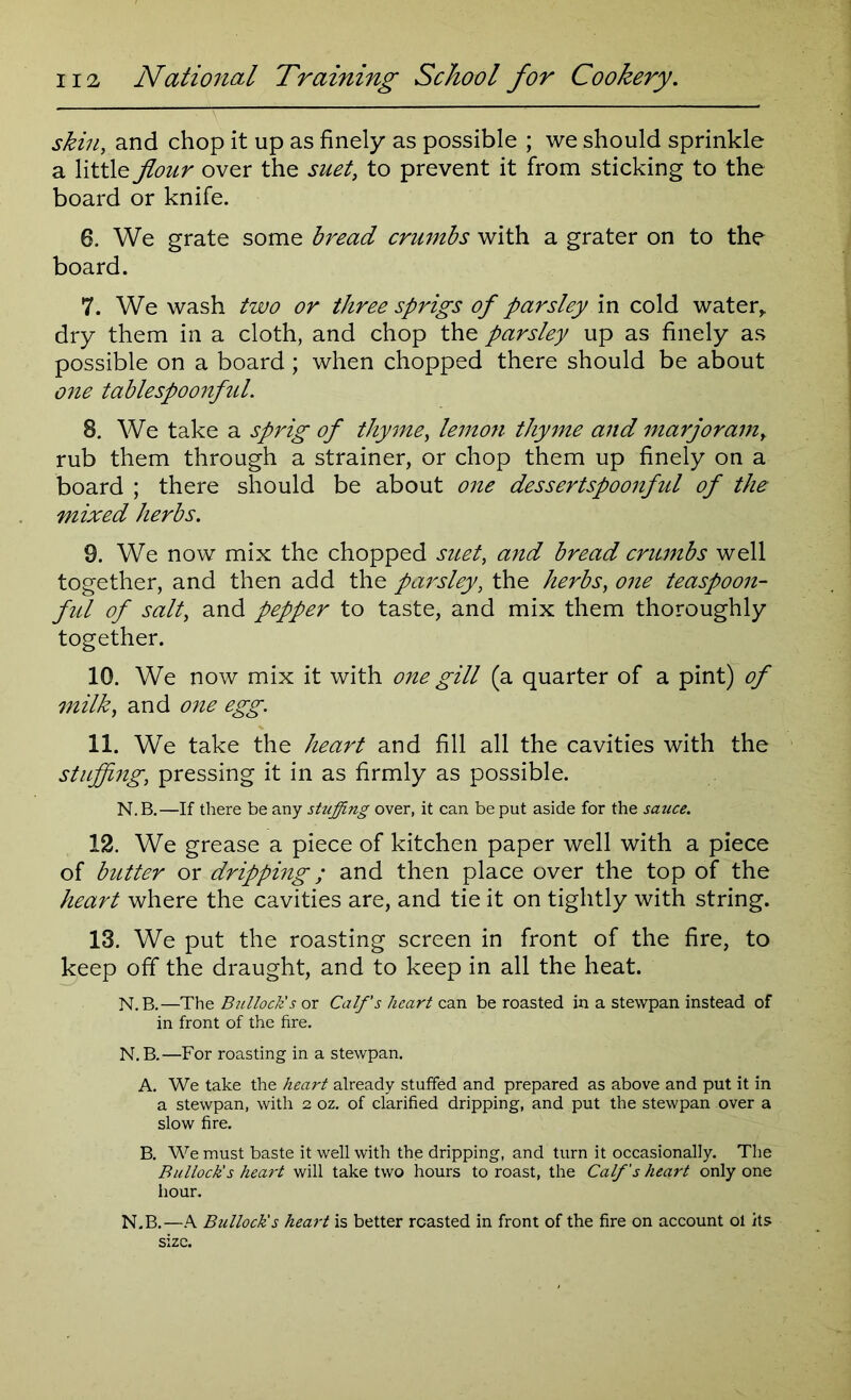 skin, and chop it up as finely as possible ; we should sprinkle a little flour over the suet, to prevent it from sticking to the board or knife. 6. We grate some bread crumbs with a grater on to the board. 7. We wash two or three sprigs of parsley in cold water, dry them in a cloth, and chop the parsley up as finely as possible on a board; when chopped there should be about one tablespoonful. 8. We take a sprig of thyme, lemon thyme and marjoram, rub them through a strainer, or chop them up finely on a board ; there should be about one dessertspoonful of the mixed herbs. 9. We now mix the chopped suet, and bread crumbs well together, and then add the parsley, the herbs, one teaspoon- ful of salti and pepper to taste, and mix them thoroughly together. 10. We now mix it with one gill (a quarter of a pint) of milk, and one egg. 11. We take the heart and fill all the cavities with the stuffing, pressing it in as firmly as possible. N. B.—If there be any stuffing over, it can be put aside for the sauce. 12. We grease a piece of kitchen paper well with a piece of butter or dripping; and then place over the top of the heart where the cavities are, and tie it on tightly with string. 13. We put the roasting screen in front of the fire, to keep off the draught, and to keep in all the heat. N.B.—The Bullock's or Calf's heart can be roasted in a stewpan instead of in front of the fire. N.B.—For roasting in a stewpan. A. We take the heart already stuffed and prepared as above and put it in a stewpan, with 2 oz. of clarified dripping, and put the stewpan over a slow fire. B. We must baste it well with the dripping, and turn it occasionally. The Bullock's heart will take two hours to roast, the Calf's heart only one hour. N.B.—A Bullock's heart is better roasted in front of the fire on account oi its size.