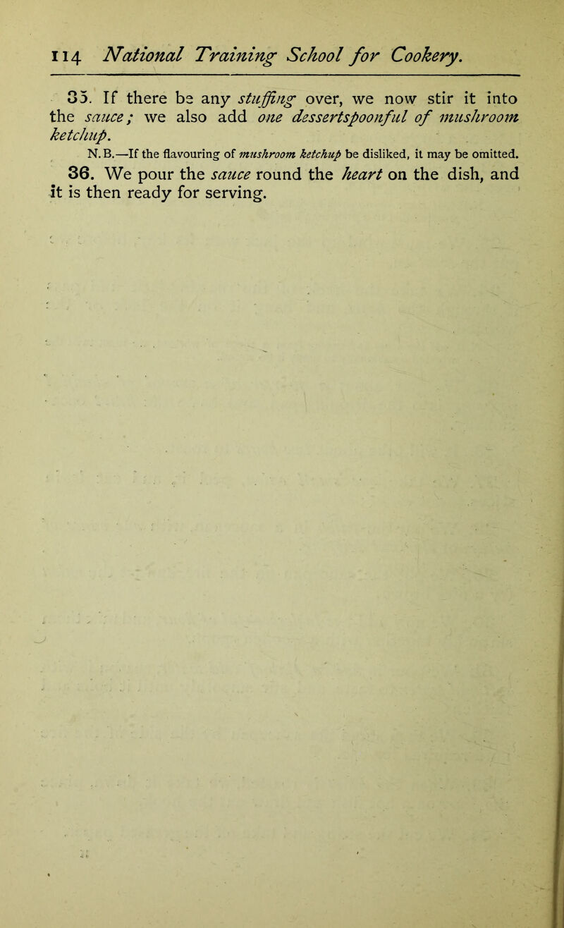 35. If there be any stuffing over, we now stir it into the sauce; we also add one dessertspoonful of mushroom ketchup. N.B.—If the flavouring of mushroom ketchup be disliked, it may be omitted. 36. We pour the sauce round the heart on the dish, and it is then ready for serving.