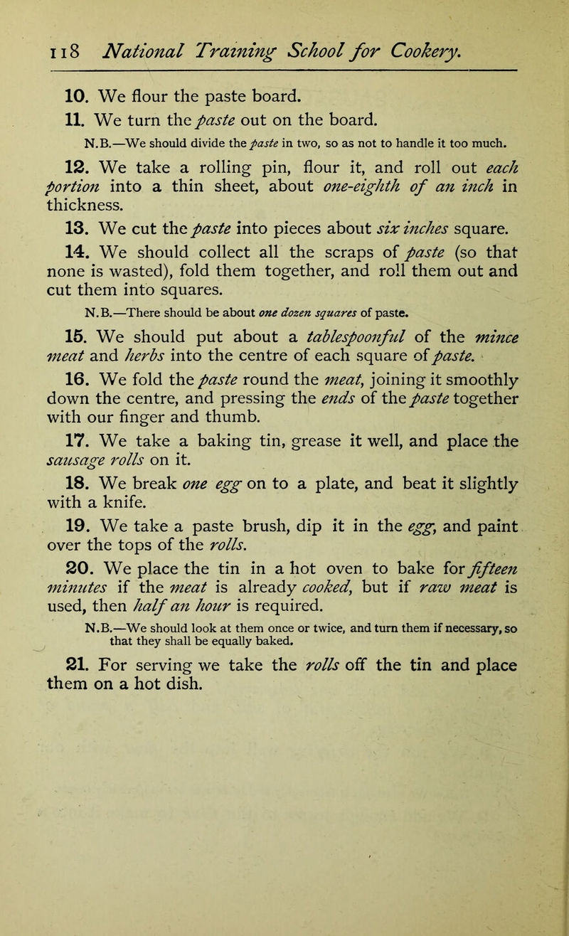 10. We flour the paste board. 11. We turn the paste out on the board. N.B.—We should divide the paste in two, so as not to handle it too much. 12. We take a rolling pin, flour it, and roll out each portion into a thin sheet, about one-eighth of an inch in thickness. 13. We cut the paste into pieces about six inches square. 14. We should collect all the scraps of paste (so that none is wasted), fold them together, and roll them out and cut them into squares. N.B.—There should be about one dozen squares of paste. 15. We should put about a tablespoonful of the mince meat and herbs into the centre of each square of paste. 16. We fold the paste round the meat, joining it smoothly down the centre, and pressing the ends of the paste together with our finger and thumb. 17. We take a baking tin, grease it well, and place the sausage rolls on it. 18. We break one egg on to a plate, and beat it slightly with a knife. 19. We take a paste brush, dip it in the egg, and paint over the tops of the rolls. 20. We place the tin in a hot oven to bake for fifteen minutes if the meat is already cooked, but if raw meat is used, then half an hour is required. N.B.—We should look at them once or twice, and turn them if necessary, so that they shall be equally baked. 21. For serving we take the rolls off the tin and place them on a hot dish.