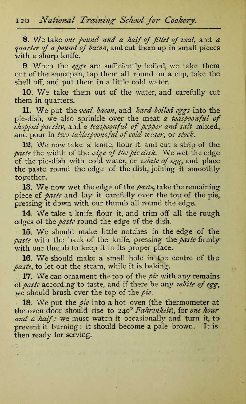 8. We take one pound and a half of fillet of veal, and a quarter of a pound of bacon, and cut them up in small pieces with a sharp knife. 9. When the eggs are sufficiently boiled, we take them out of the saucepan, tap them all round on a cup, take the shell off, and put them in a little cold water. 10. We take them out of the water, and carefully cut them in quarters. 11. We put the veal’ bacon, and hard-boiled eggs into the pie-dish, we also sprinkle over the meat a teaspoonful of chopped parsley, and a teaspoonful of pepper and salt mixed, and pour in two tablespoonsful of cold water, or stock. 12. We now take a knife, flour it, and cut a strip of the paste the width of the edge of the pie dish. We wet the edge of the pie-dish with cold water, or white of egg, and place the paste round the edge of the dish, joining it smoothly together. 13. We now wet the edge of the paste, take the remaining piece of paste and lay it carefully over the top of the pie, pressing it down with our thumb all round the edge. 14. We take a knife, flour it, and trim off all the rough edges of the paste round the edge of the dish. 15. We should make little notches in the edge of the paste with the back of the knife, pressing the paste firmly with our thumb to keep it in its proper place. 16. We should make a small hole in the centre of the paste, to let out the steam, while it is baking. 17. We can ornament the top of the pie with any remains of paste according to taste, and if there be any white of egg, we should brush over the top of the pie. 18. We put the pie into a hot oven (the thermometer at the oven door should rise to 240° Fahrenheit), for one hour and a half; we must watch it occasionally and turn it, to prevent it burning: it should become a pale brown. It is then ready for serving.