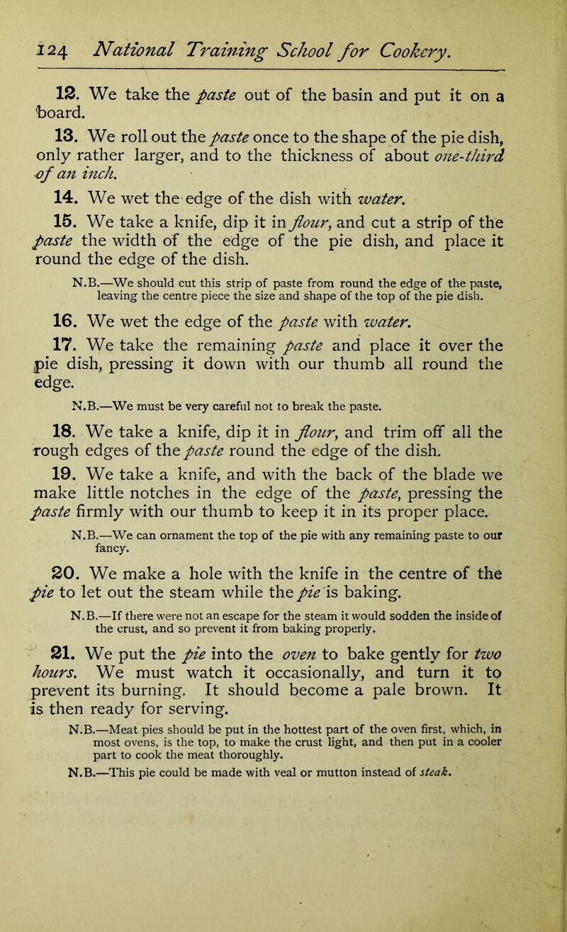 12. We take the paste out of the basin and put it on a board. 13. We roll out the paste once to the shape of the pie dish, only rather larger, and to the thickness of about one-third of an inch. 14. We wet the edge of the dish with water. 15. We take a knife, dip it in flour, and cut a strip of the paste the width of the edge of the pie dish, and place it round the edge of the dish. N.B.—We should cut this strip of paste from round the edge of the paste, leaving the centre piece the size and shape of the top of the pie dish. 16. We wet the edge of the paste with water. 17. We take the remaining paste and place it over the pie dish, pressing it down with our thumb all round the edge. N.B.—We must be very careful not to break the paste. 18. We take a knife, dip it in flour, and trim off all the rough edges of the paste round the edge of the dish. 19. We take a knife, and with the back of the blade we make little notches in the edge of the paste, pressing the paste firmly with our thumb to keep it in its proper place. N.B.—We can ornament the top of the pie with any remaining paste to our fancy. 20. We make a hole with the knife in the centre of the pie to let out the steam while the pie is baking. N.B.—If there were not an escape for the steam it would sodden the inside of the crust, and so prevent it from baking properly. 21. We put the pie into the oven to bake g'ently for two hours. We must watch it occasionally, and turn it to prevent its burning. It should become a pale brown. It is then ready for serving. N.B.—Meat pies should be put in the hottest part of the oven first, which, in most ovens, is the top, to make the crust light, and then put in a cooler part to cook the meat thoroughly. N.B.—This pie could be made with veal or mutton instead of steak.