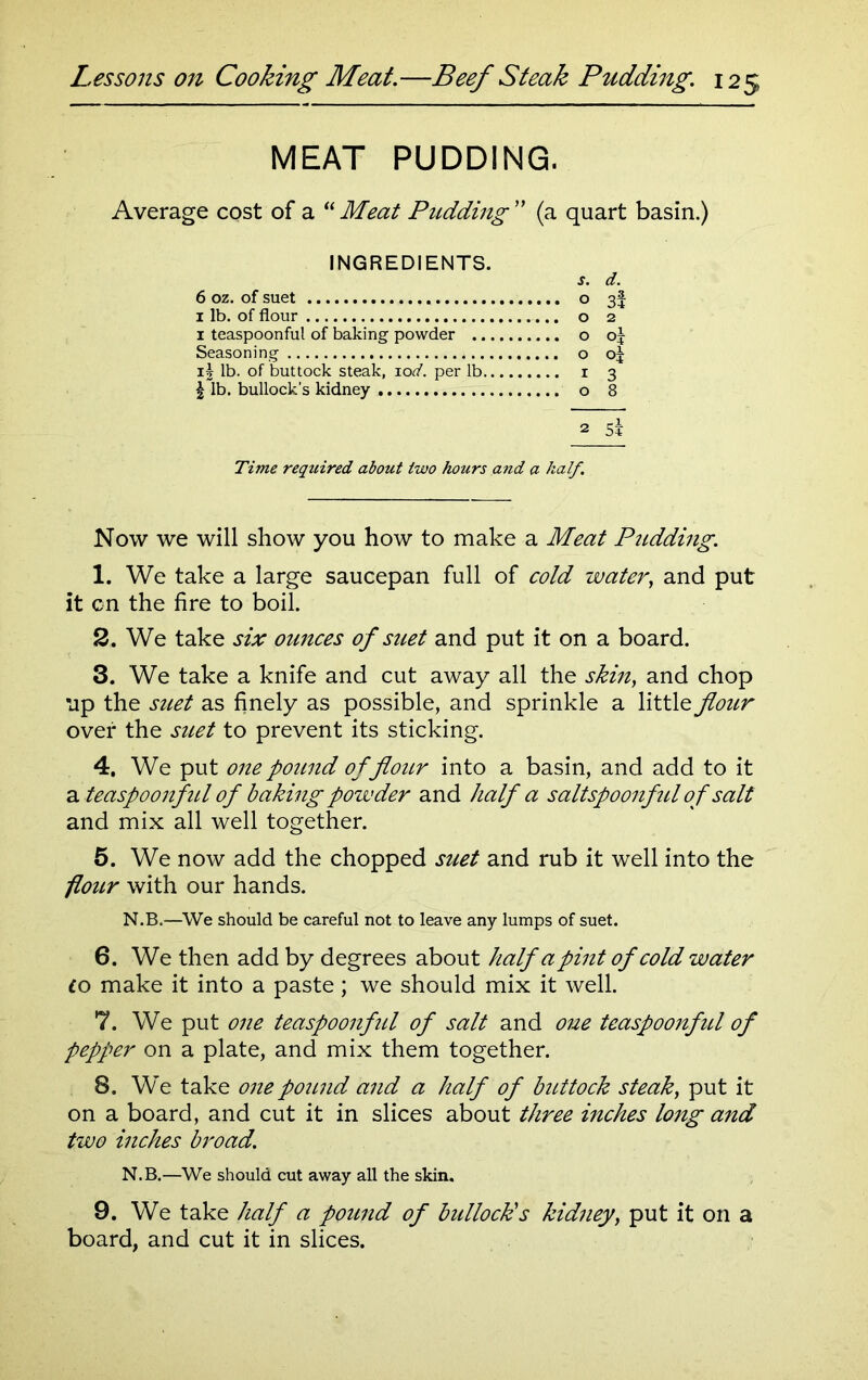 MEAT PUDDING. Average cost of a “ Meat Pudding ” (a quart basin.) INGREDIENTS. j. d. 6 oz. of suet o 3! 1 lb. of flour o 2 1 teaspoonful of baking powder o oj Seasoning o oj i| lb. of buttock steak, iod. per lb i 3 | lb. bullock’s kidney o 8 a 5* Time required about two hours and a half. Now we will show you how to make a Meat Pudding. 1. We take a large saucepan full of cold water, and put it cn the fire to boil. 2. We take six ounces of suet and put it on a board. 3. We take a knife and cut away all the skin, and chop up the suet as finely as possible, and sprinkle a little flour over the suet to prevent its sticking. 4. We put one pound of flour into a basin, and add to it a teaspoonful of baking powder and half a saltspoonful of salt and mix all well together. 5. We now add the chopped suet and rub it well into the flour with our hands. N.B.—We should be careful not to leave any lumps of suet. 6. We then add by degrees about half a pint of cold water to make it into a paste; we should mix it well. 7. We put one teaspoonful of salt and one teaspoonfid of pepper on a plate, and mix them together. 8. We take one pound and a half of buttock steak, put it on a board, and cut it in slices about three inches long and two inches broad. N.B.—We should cut away all the skin. 9. We take half a pound of bullock's kidney, put it on a board, and cut it in slices.