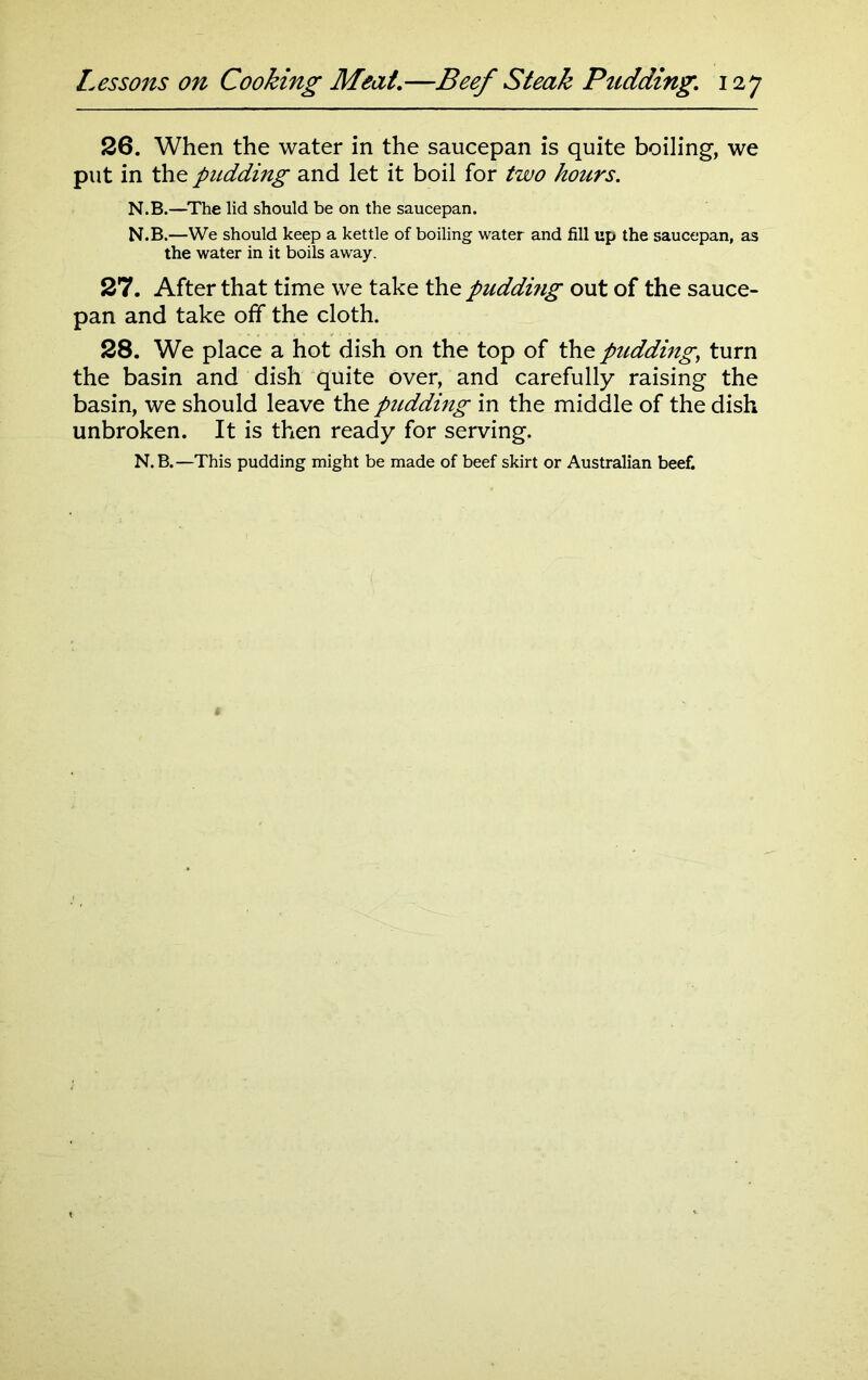 26. When the water in the saucepan is quite boiling, we put in the pudding and let it boil for two hours. N.B.—The lid should be on the saucepan. N.B.—We should keep a kettle of boiling water and fill up the saucepan, as the water in it boils away. 27. After that time we take the puddhig out of the sauce- pan and take off the cloth. 28. We place a hot dish on the top of the pudding, turn the basin and dish quite over, and carefully raising the basin, we should leave the pudding in the middle of the dish unbroken. It is then ready for serving.