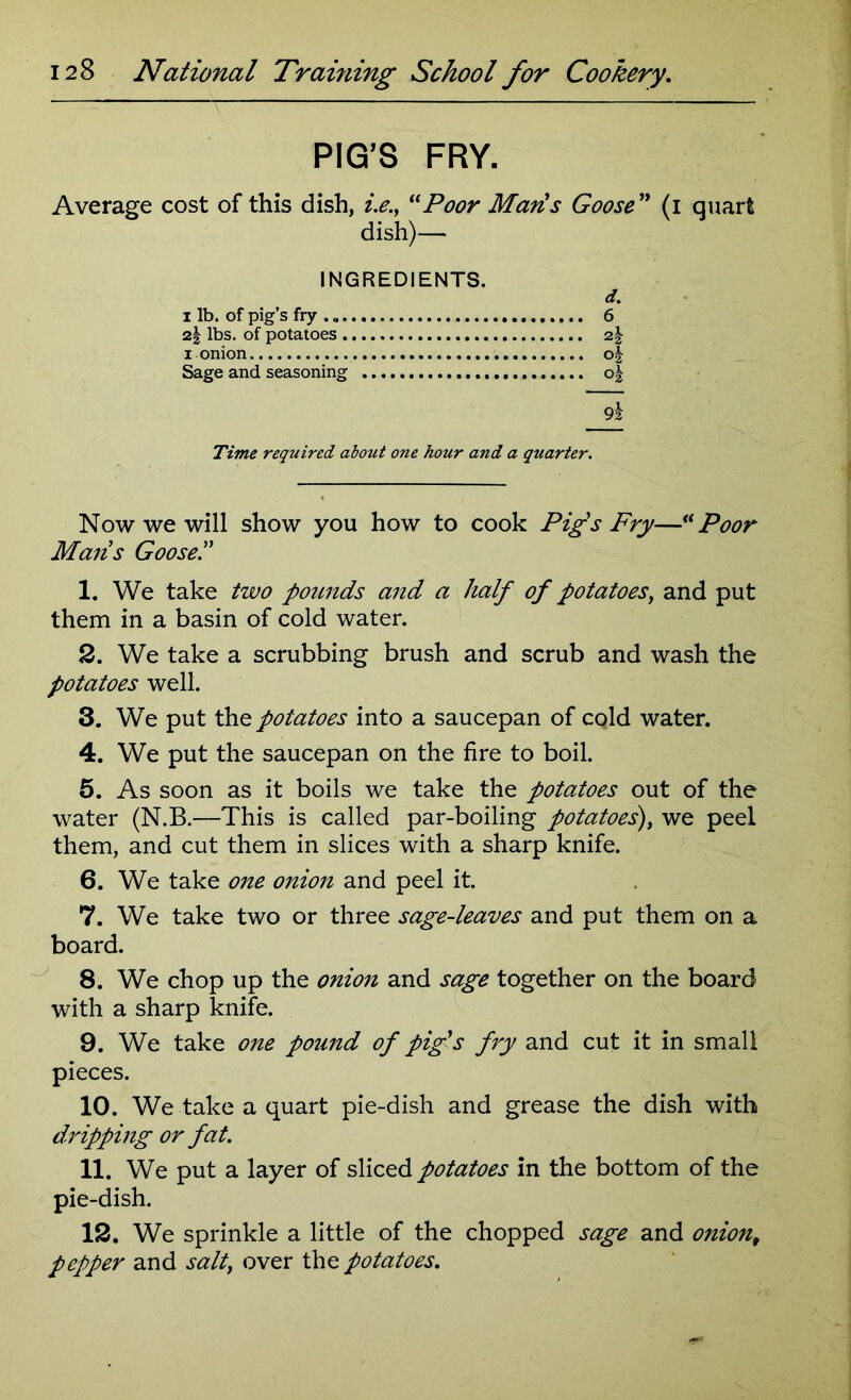 PIG'S FRY. Average cost of this dish, i.e.y “Poor Maris Goose ” (i quart dish)— INGREDIENTS. d. i lb. of pig’s fry . 6 2,\ lbs. of potatoes 2,\ i onion ok Sage and seasoning o| 9a Time required about one hour and a quarter. Now we will show you how to cook Pig's Fry—“Poor Mans Goose!' 1. We take two pounds and a half of potatoesy and put them in a basin of cold water. 2. We take a scrubbing brush and scrub and wash the potatoes well. 3. We put the potatoes into a saucepan of cold water. 4. We put the saucepan on the fire to boil. 5. As soon as it boils we take the potatoes out of the water (N.B.—This is called par-boiling potatoes), we peel them, and cut them in slices with a sharp knife. 6. We take one onion and peel it. 7. We take two or three sage-leaves and put them on a board. 8. We chop up the onion and sage together on the board with a sharp knife. 9. We take one pound of pig's fry and cut it in small pieces. 10. We take a quart pie-dish and grease the dish with dripping or fat. 11. We put a layer of sliced potatoes in the bottom of the pie-dish. 12. We sprinkle a little of the chopped sage and oniont pepper and salt, over the potatoes.