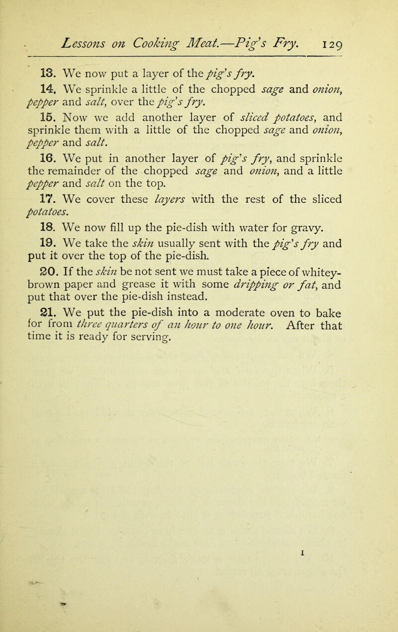 18. We now put a layer of the pig's fry. 14. We sprinkle a little of the chopped sage and onion, pepper and salt, over the pig's fry. 15. Now we add another layer of sliced potatoes, and sprinkle them with a little of the chopped sage and onion, pepper and salt. 16. We put in another layer of pig's fry, and sprinkle the remainder of the chopped sage and onion, and a little pepper and salt on the top. 17. We cover these layers with the rest of the sliced potatoes. 18. We now fill up the pie-dish with water for gravy. 19. We take the skin usually sent with the pig's fry and put it over the top of the pie-dish. 20. If the skin be not sent we must take a piece of whitey- brown paper and grease it with some dripping or fat> and put that over the pie-dish instead. 21. We put the pie-dish into a moderate oven to bake for from three quarters of an hour to one hour. After that time it is ready for serving.