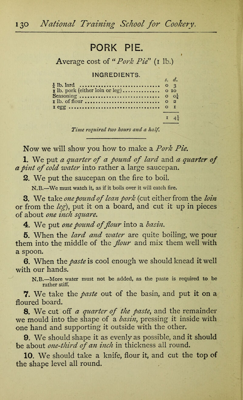 PORK PIE. Average cost of “Pork Pie * (1 lb.) INGREDIENTS. s. d. £ lb. lard o 3 1 lb. pork (either loin or leg) o 10 Seasoning o oj x lb. of flour o 2 1 egg o 1 1 4-1- Time required two hours and a half. Now we will show you how to make a Pork Pie. 1. We put a quarter of a pound of lard and a quarter of a pint of cold water into rather a large saucepan. 2. We put the saucepan on the fire to boil. N. B.—We must watch it, as if it boils over it will catch fire. 3. We take one pound of lean pork (cut either from the loin or from the leg), put it on a board, and cut it up in pieces of about one inch square. 4. We put one pound of flour into a basin. 5. When the lard and water are quite boiling, we pour them into the middle of the flour and mix them well with a spoon. 6. When the paste is cool enough we should knead it well with our hands. N.B.—More water must not be added, as the paste is required to be rather stiff. 7. We take the paste out of the basin, and put it on a floured board. 8. We cut off* a quarter of the paste, and the remainder we mould into the shape of a basin, pressing it inside with one hand and supporting it outside with the other. 9. We should shape it as evenly as possible, and it should be about one-third of an inch in thickness all round. 10. We should take a knife, flour it, and cut the top of the shape level all round.