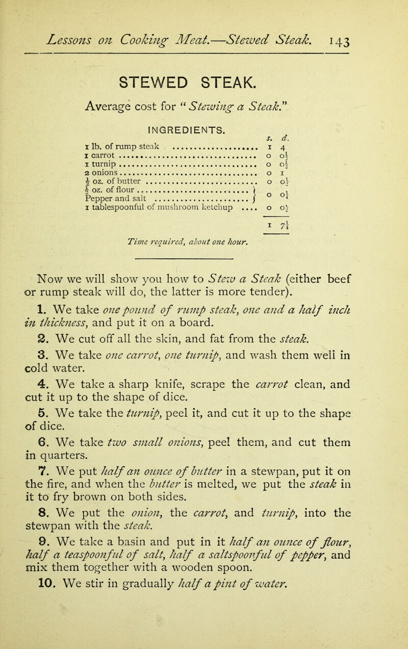 STEWED STEAK. Average cost for “ Stewing a Steak.” INGREDIENTS. 1 lb. of rump steak 1 carrot 1 turnip 2 onions £ oz. of butter b oz. of flour ) Pepper and salt J 1 tablespoonful of mushroom ketchup .... 1 7\ Time required, about one hour. s. d. 1 4 o o^ O 03 O I o oi o 0} o o'- Now we will show you how to Stew a Steak (either beef or rump steak will do, the latter is more tender). 1. We take one pound of rump steak, one and a half inch in thickness, and put it on a board. 2. We cut off all the skin, and fat from the steak. 3. We take one carrot, one turnip, and wash them weli in cold water. 4. We take a sharp knife, scrape the carrot clean, and cut it up to the shape of dice. 5. We take the turnip, peel it, and cut it up to the shape of dice. 6. We take two small onions, peel them, and cut them in quarters. 7. We put half an ounce of butter in a stewpan, put it on the fire, and when the butter is melted, we put the steak in it to fry brown on both sides. 8. We put the onion, the carrot, and turnip, into the stewpan with the steak. 9. We take a basin and put in it half an ounce of flour, half a teaspoonful of salt, half a saltspoonful of pepper, and mix them together with a wooden spoon. 10. We stir in gradually half a pint of water.