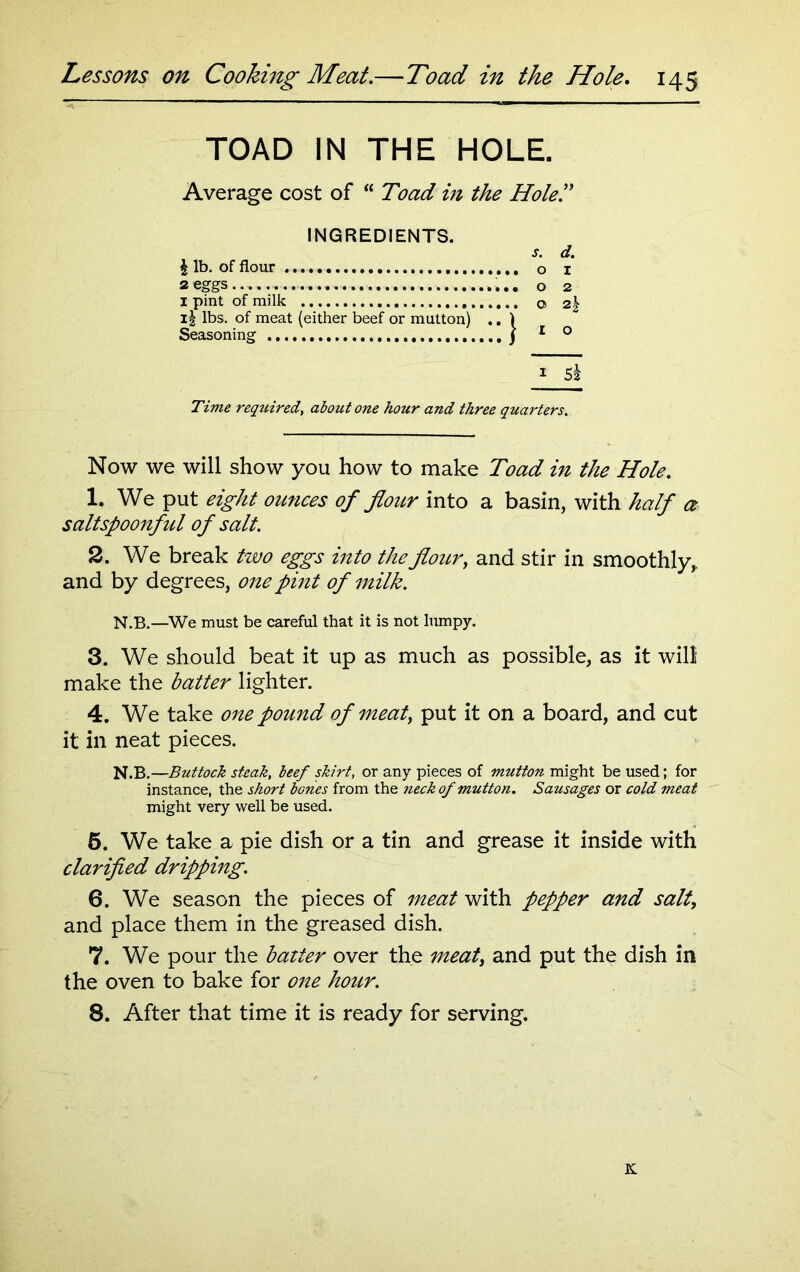 TOAD IN THE HOLE. Average cost of “ Toad in the Holed INGREDIENTS. | lb. of flour 2 eggs I pint of milk II lbs. of meat (either beef or mutton) .. Seasoning s. d. o 1 0 2 Q 2| 1 O i 5k Time required, about one hour and three quarters. Now we will show you how to make Toad in the Hole. 1. We put eight ounces of flour into a basin, with half a saltspoonful of salt. 2. We break two eggs into the flour, and stir in smoothly,, and by degrees, one pint of milk. N.B.—We must be careful that it is not lumpy. 3. We should beat it up as much as possible, as it will make the batter lighter. 4. We take one pound of meat, put it on a board, and cut it in neat pieces. N.B.—Buttock steak, beef skirt, or any pieces of mutton might be used; for instance, the short bones from the neck of mutton. Sausages or cold meat might very well be used. 5. We take a pie dish or a tin and grease it inside with clarified dripping. 6. We season the pieces of meat with pepper and salt, and place them in the greased dish. 7. We pour the batter over the meat, and put the dish in the oven to bake for one hour. 8. After that time it is ready for serving. K