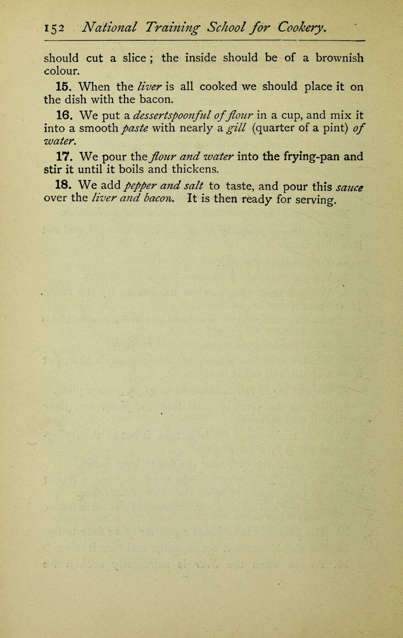 should cut a slice ; the inside should be of a brownish colour. 15. When the liver is all cooked we should place it on the dish with the bacon. 16. We put a dessertspoonful of flour in a cup, and mix it into a smooth paste with nearly a gill (quarter of a pint) of water. 17. We pour the flour and water into the frying-pan and stir it until it boils and thickens. 18. We add pepper and salt to taste, and pour this sauce over the liver and bacon. It is then ready for serving.