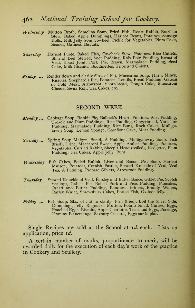 Wednesday Mutton Broth, Semolina Soup, Fried Fish, Roast Rabbit, Brazilian Stew, Baked Apple Dumplings, Haricot Beans, Potatoes, Sausage Rolls, Milk Jelly from Cowheel, Pickle for Vegetables, Plum Cake, Scones, Oatmeal Biscuits. Thursday Haricot Pur£e, Baked Fish, Ox-cheek Stew, Potatoes, Rice Cutlets, Shin of Beef Stewed, Suet Pudding, Roly Poly Pudding, Breast of Veal, Roast Joint, Pork Pie, Brawn, Marmalade Pudding, Seed Cake, Milk Biscuits, Boudinettes, Tripe and Onions. Friday ... Render down and clariiv 61bs. of Fat, Maccaroni Soup, Hash, Mince, Rissoles, Shepherd's Pie, Potatoes. Lentils, Bread Pudding, Gateau of Cold Meat, Arrowroot, Short-bread, Dough Cake, Maccaroni Cheese, Swiss Roll, Tea Cakes, etc. SECOND WEEK. Monday ... Cabbage Soup, Rabbit Pie, Bullock’s Heart, Potatoes, Suet Pudding, Treacle and Plum Puddings, Rice Pudding, Gingerbread, Yorkshire Pudding, Marmalade Pudding, Rice Buns, Rock Cakes, Mulliga- tawny Soup, Lemon Sponge, Cornflour Cake, Meat Pudding. Tuesday... Spring Soup Maigre, Bread, A Pudding, Mulligatawny Soup, Fish (fried), Tripe, Maccaroni Sweet, Apple Amber Pudding, Potatoes, Vegetables, Curried Rabbit, Sheep’s Head (boiled), Kedgeree, Plum Pudding, Tea Cakes, Apple Jelly, Buns. Wednesday Fish Cakes, Boiled Rabbit, Liver and Bacon, Pea Soup, Haricot Mutton, Potatoes, Cornish Pasties, Stewed Knuckle of Veal, Veal Tea, A Pudding, Prepare Giblets, Arrowroot Pudding. Thursday Stewed Knuckle of Veal, Parsley and Butter Sauce, Giblet Pie, Scotch Scallops, Goblet Pie, Boiled Pork and Peas Pudding, Pancakes, Bread and Butter Pudding, Potatoes, Fritters, Brandy Wafers, Barley Water, Shrewsbury Cakes, Potted Fish, Ox-foot Jelly. Friday ... Fish Soup, 6ibs. of Fat to clarify, Fish (fried), Boil the Silver Side, Dumplings, Jelly, Ragout of Mutton, Potato Salad, Curried Eggs, Poached Eggs, Biscuits, Apple Charlotte, Toast and Eggs, Porridge, Hominy Blancmange, Savoury Custard, Eggs sur le plat. Single Recipes are sold at the School at id. each. Lists on application, price id. A certain number of marks, proportionate to merit, will be awarded daily for the execution of each day’s work of the practice in Cookery and Scullery.