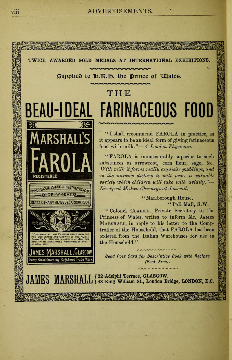 Vlll TWICE AWARDED GOLD MEDALS AT INTERNATIONAL EXHIBITIONS. Supplied to 1b.1R.1b. tbe prince of Males. BEAU-IDEAL FARINACEOUS FOOD Marshall’s Farola “ I shall recommend FAROLA in practice, as it appears to be an ideal form of giving farinaceous food with milk. ”—A London Physician. REGISTERED “FAROLA is immeasurably superior to such substances as arrowroot, corn flour, sago, &c. With milk it forms really exquisite “puddings, and in the nursery dietary it will prone a valuable variety which children will take with avidity. Liverpool Medico-Chirurgical Journal. ‘ ‘ Marlborough House, “Pall Mall, S.W. “Colonel Clarke, Private Secretary to the Princess of Wales, writes to inform Mr. James Marshall, in reply to his letter to the Comp- troller of the Household, that FAROLA has been ordered from the Italian Warehouses for use in the Household.” Send Post Card for Descriptive Book with Recipes (Post Free). JAMES MARSHALL!22 Melphi rerrace>GLASG0W' 43 King William St., London Bridge, LONDON, E.C.