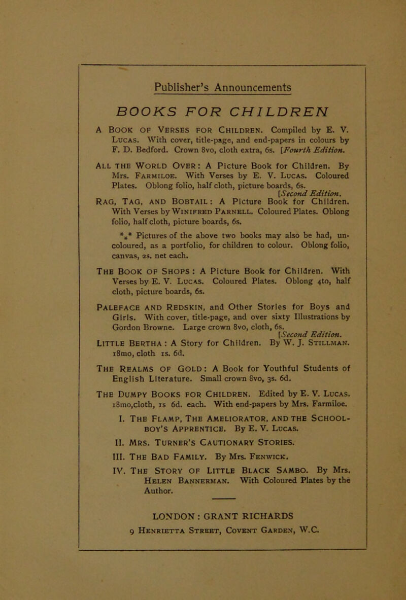 Publisher’s Announcements BOOKS FOR CHILDREN A Book of Verses for Children. Compiled by E. V. Lucas. With cover, title-page, and end-papers in colours by F. D. Bedford. Crown 8vo, cloth extra, 6s. [Fourth Edition. All the World Over: A Picture Book for Children. By Mrs. Farmiloe. With Verses by E. V. Lucas. Coloured Plates. Oblong folio, half cloth, picture boards, 6s. [Second Edition. Rag, Tag, and Bobtail: A Picture Book for Children. With Verses by Winifred Parnell. Coloured Plates. Oblong folio, half cloth, picture boards, 6s. *,* Pictures of the above two books may also be had, un- coloured, as a portfolio, for children to colour. Oblong folio, canvas, as. net each. The Book of Shops : A Picture Book for Children. With Verses by E. V. Lucas. Coloured Plates. Oblong 4to, half cloth, picture boards, 6s. Paleface and Redskin, and Other Stories for Boys and Girls. With cover, title-page, and over sixty Illustrations by Gordon Browne. Large crown 8vo, cloth, 6s. [Second Edition. Little Bertha : A Story for Children. By W. J. Stillman. i8mo, cloth IS. 6d. The Realms of Gold: A Book for Youthful Students of English Literature. Small crown 8vo, 3s. 6d. The Dumpy Books for Children. Edited byE. V. Lucas. i8mo,cloth, IS 6d. each. With end-papers by Mrs. Farmiloe. I. The Flamp, The Ameliorator, and the School- boy’s Apprentice. By E. V. Lucas. II. Mrs. Turner’s Cautionary Stories. III. The Bad Family. By Mrs. Fenwick. IV. The Story of Little Black Sambo. By Mrs. Helen Bannerman. With Coloured Plates by the Author. LONDON : GRANT RICHARDS 9 Henrietta Street, Covent Garden, W.C.