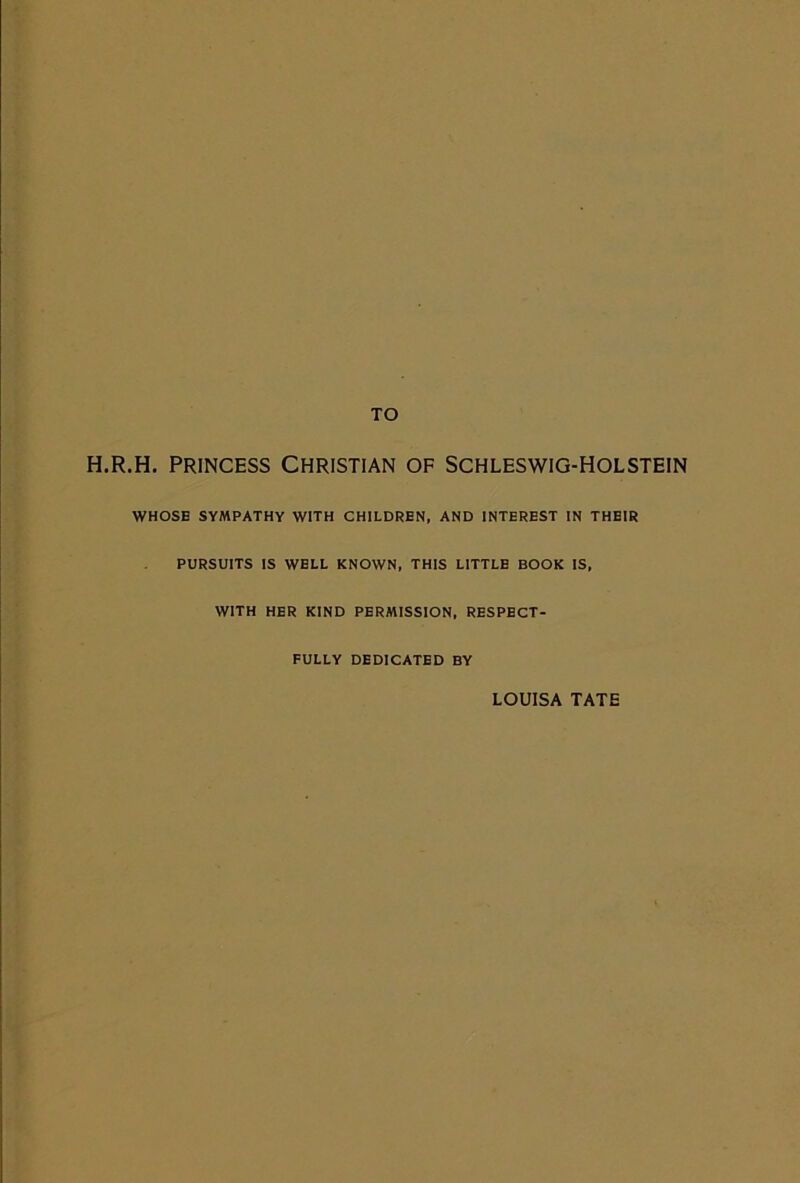 H.R.H. PRINCESS CHRISTIAN OF SCHLESWIG-HOLSTEIN WHOSE SYMPATHY WITH CHILDREN, AND INTEREST IN THEIR PURSUITS IS WELL KNOWN, THIS LITTLE BOOK IS, with her kind permission, respect- fully DEDICATED BY LOUISA TATE