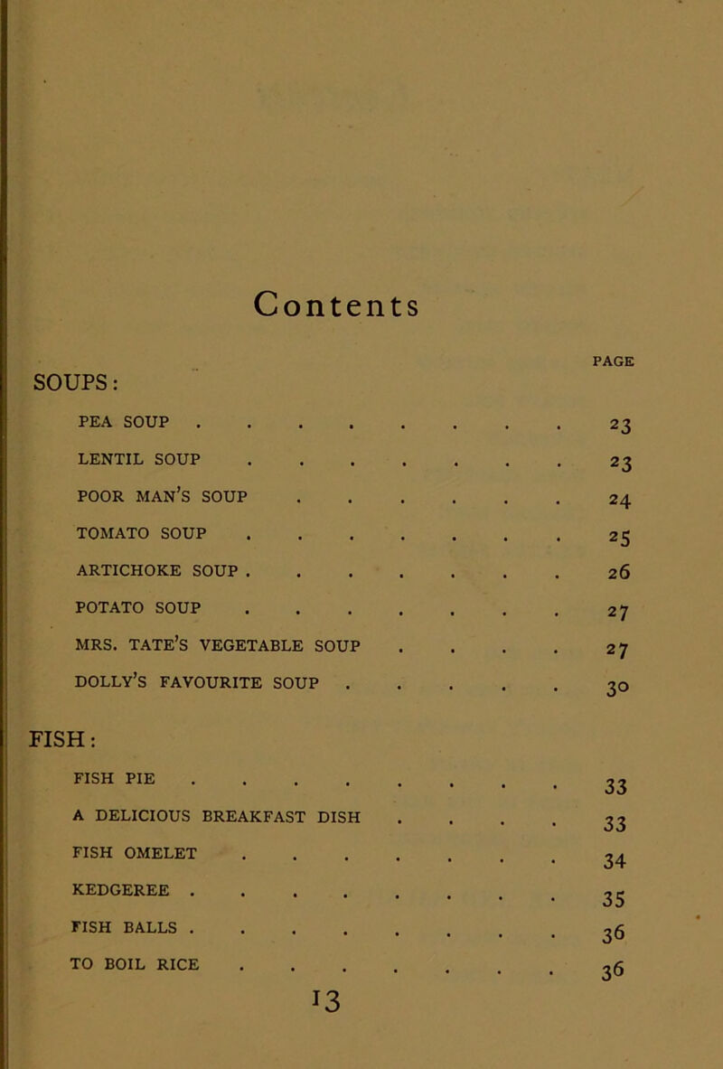 Conte nts PAGE SOUPS: PEA SOUP .... • • 23 LENTIL SOUP • < . 23 POOR man’s soup 24 TOMATO SOUP 25 ARTICHOKE SOUP . 26 POTATO SOUP 27 MRS. TATE’S VEGETABLE SOUP 27 dolly’s favourite soup . 30 FISH: fish pie .... • • 33 a delicious breakfast dish • . 33 FISH OMELET . 34 KEDGEREE .... . 35 FISH BALLS .... • 36 TO BOIL RICE • , 36