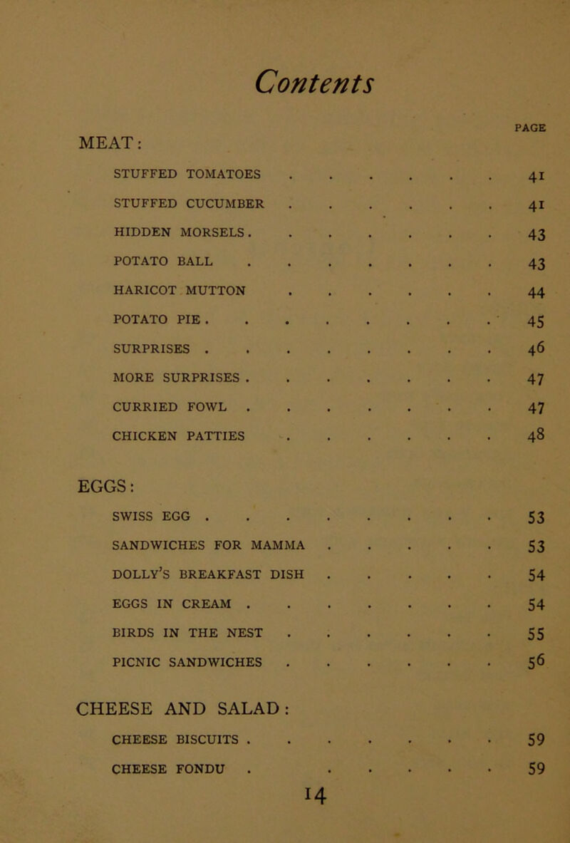 MEAT: STUFFED TOMATOES STUFFED CUCUMBER HIDDEN MORSELS. POTATO BALL HARICOT MUTTON POTATO PIE . SURPRISES . MORE SURPRISES . CURRIED FOWL . CHICKEN PATTIES EGGS: SWISS EGG . SANDWICHES FOR MAMMA dolly’s breakfast dish EGGS IN CREAM . BIRDS IN THE NEST PICNIC SANDWICHES CHEESE AND SALAD: CHEESE BISCUITS . PAGE 41 41 43 43 44 45 46 47 47 48 53 53 54 54 55 56 14 CHEESE FONDU 59 59