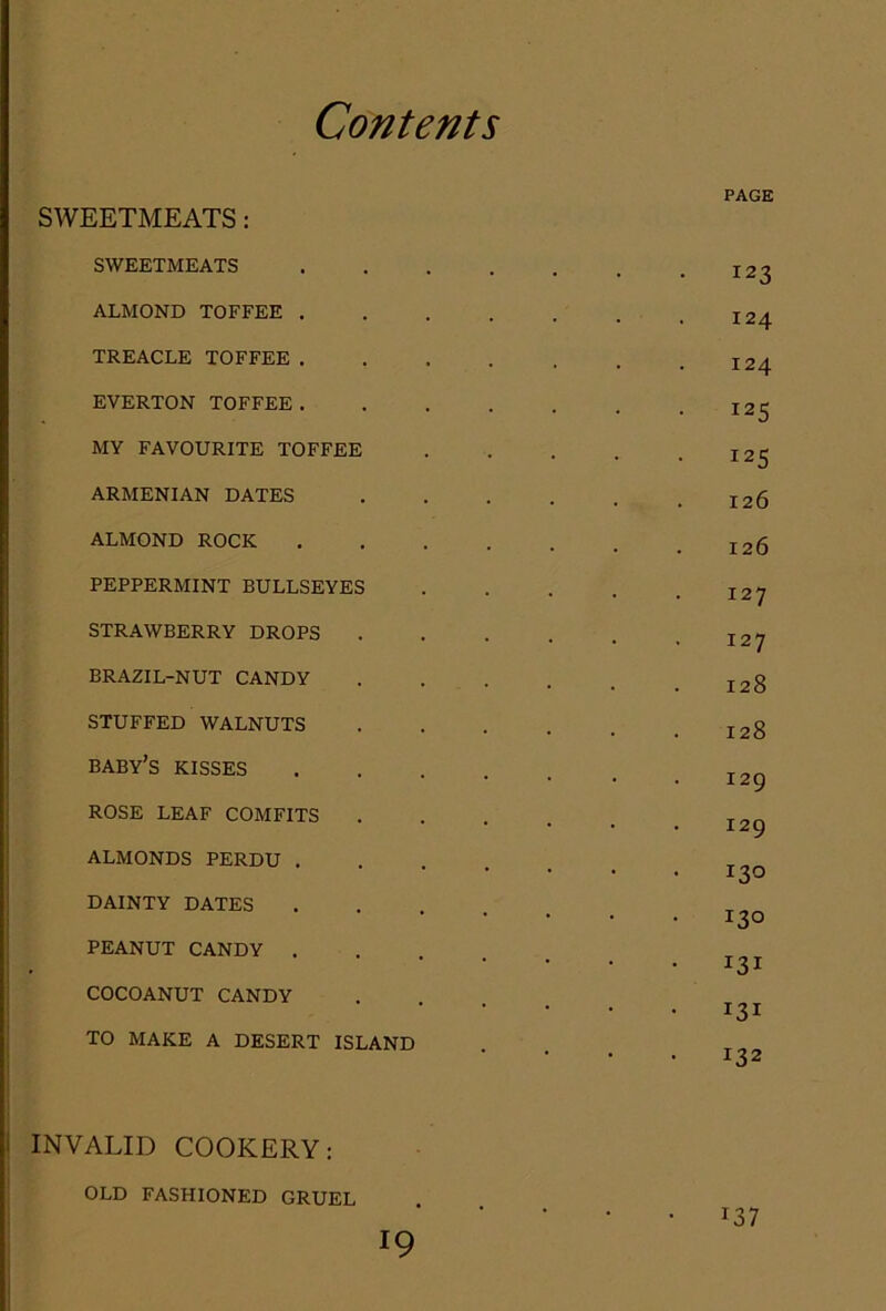 SWEETMEATS: SWEETMEATS ALMOND TOFFEE . TREACLE TOFFEE . EVERTON TOFFEE. MY FAVOURITE TOFFEE ARMENIAN DATES ALMOND ROCK PEPPERMINT BULLSEYES STRAWBERRY DROPS BRAZIL-NUT CANDY STUFFED WALNUTS baby’s kisses ROSE LEAF COMFITS ALMONDS PERDU . DAINTY DATES PEANUT CANDY . ] COCOANUT CANDY I I TO MAKE A DESERT ISLAND I I INVALID COOKERY: OLD FASHIONED GRUEL PAGE 123 124 124 125 125 126 126 127 127 128 128 129 129 130 130 131 131 132 137