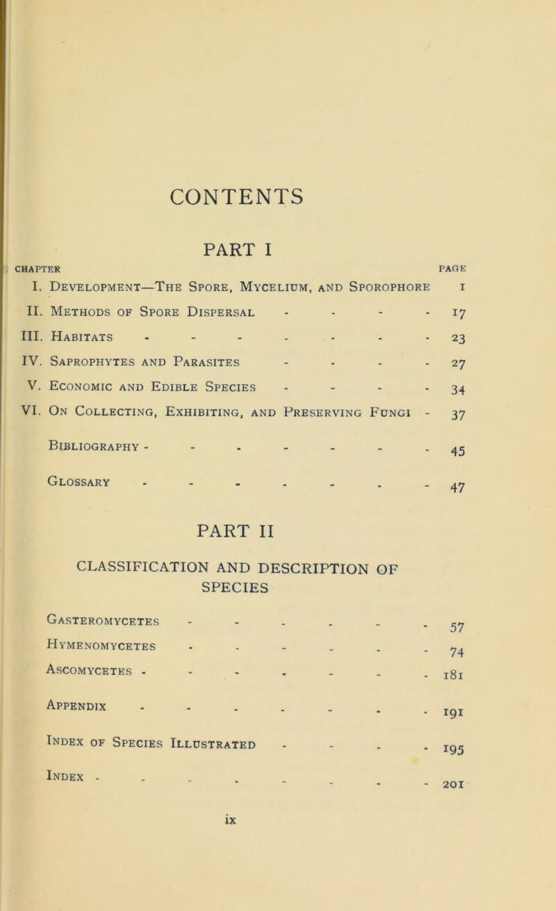 CONTENTS PART I CHAPTER PAGE I. Development—The Spore, Mycelium, and Sporophore i II. Methods of Spore Dispersal - - - - 17 III. Habitats . . . . . . - 23 IV. Saprophytes and Parasites - - - - 27 V. Economic and Edible Species - - - - 34 VI. On Collecting, Exhibiting, and Preserving Fungi - 37 Bibliography - - - - - - - 45 Glossary PART II CLASSIFICATION AND DESCRIPTION OF SPECIES Gasteromycetes - - . . . - 57 Hymenomycetes - . - . . - 74 Ascomycetes . - - . . . . 181 Appendix - - . . . Tr.T Index of Species Illustrated - - . . roc Index - 201