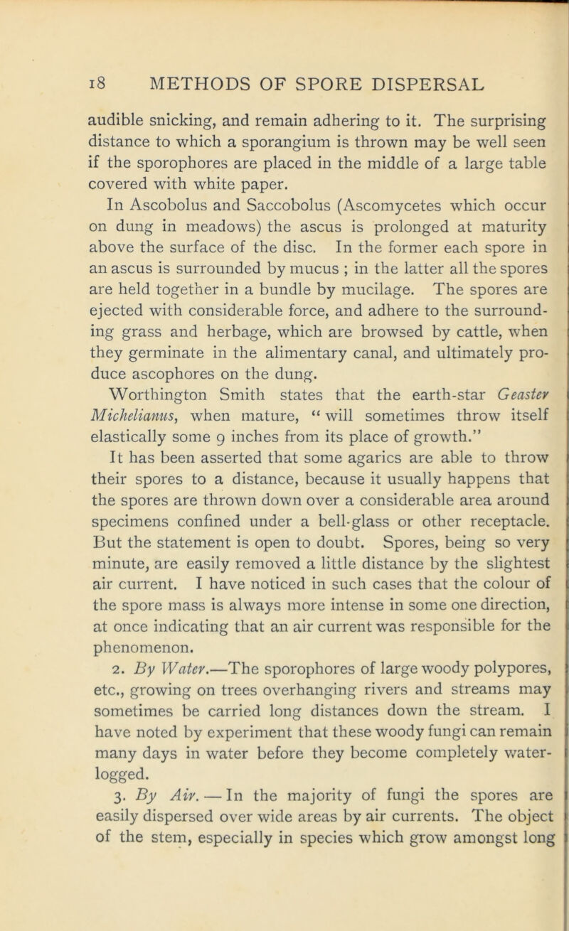 audible snicking, and remain adhering to it. The surprising distance to which a sporangium is thrown may be well seen if the sporophores are placed in the middle of a large table covered with white paper. In Ascobolus and Saccobolus (Ascomycetes which occur on dung in meadows) the ascus is prolonged at maturity above the surface of the disc. In the former each spore in an ascus is surrounded by mucus ; in the latter all the spores are held together in a bundle by mucilage. The spores are ejected with considerable force, and adhere to the surround- ing grass and herbage, which are browsed by cattle, when they germinate in the alimentary canal, and ultimately pro- duce ascophores on the dung. Worthington Smith states that the earth-star Geastev Micheliamis, when mature, “will sometimes throw itself elastically some 9 inches from its place of growth.” It has been asserted that some agarics are able to throw their spores to a distance, because it usually happens that the spores are thrown down over a considerable area around specimens confined under a bell-glass or other receptacle. But the statement is open to doubt. Spores, being so very minute, are easily removed a little distance by the slightest air current. I have noticed in such cases that the colour of the spore mass is always more intense in some one direction, at once indicating that an air current was responsible for the phenomenon. 2. By Water.—The sporophores of large woody polypores, etc., growing on trees overhanging rivers and streams may sometimes be carried long distances down the stream. I have noted by experiment that these woody fungi can remain many days in water before they become completely water- logged. 3. By Air. — In the majority of fungi the spores are easily dispersed over wide areas by air currents. The object of the stem, especially in species which grow amongst long