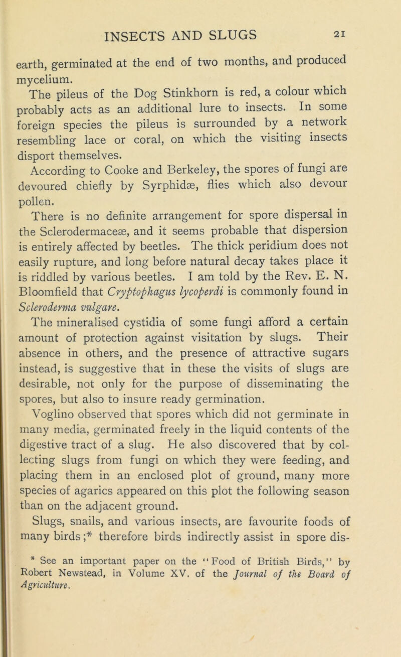 earth, germinated at the end of two months, and produced mycelium. The pileus of the Dog Stinkhorn is red, a colour which probably acts as an additional lure to insects. In some foreign species the pileus is surrounded by a network resembling lace or coral, on which the visiting insects disport themselves. According to Cooke and Berkeley, the spores of fungi are devoured chiefly by Syrphidae, flies which also devour pollen. There is no definite arrangement for spore dispersal in the Sclerodermaceae, and it seems probable that dispersion is entirely affected by beetles. The thick peridium does not easily rupture, and long before natural decay takes place it is riddled by various beetles. I am told by the Rev. E. N. Bloomfield that Cvyptophagus lycoperdi is commonly found in Scleroderma vulgare. The mineralised cystidia of some fungi afford a certain amount of protection against visitation by slugs. Their absence in others, and the presence of attractive sugars instead, is suggestive that in these the visits of slugs are desirable, not only for the purpose of disseminating the spores, but also to insure ready germination. Voglino observed that spores which did not germinate in many media, germinated freely in the liquid contents of the digestive tract of a slug. He also discovered that by col- lecting slugs from fungi on which they were feeding, and placing them in an enclosed plot of ground, many more species of agarics appeared on this plot the following season than on the adjacent ground. Slugs, snails, and various insects, are favourite foods of many birds ;* therefore birds indirectly assist in spore dis- * See an important paper on the “Food of British Birds,” by Robert Newstead, in Volume XV. of the Journal of the Board of Agriculture,