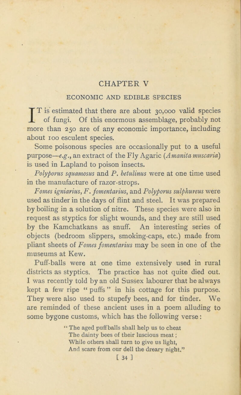 ECONOMIC AND EDIBLE SPECIES IT is estimated that there are about 30,000 valid species of fungi. Of this enormous assemblage, probably not more than 250 are of any economic importance, including about 100 esculent species. Some poisonous species are occasionally put to a useful purpose—e.g., an extract of the Fly Agaric {Amanita muscaria) is used in Lapland to poison insects. Polypoms sqitamosus and P. hetulinus were at one time used in the manufacture of razor-strops. Pomes igniayius, F. fomentarius, and Polypoms sulphureus were used as tinder in the days of flint and steel. It was prepared by boiling in a solution of nitre. These species were also in request as styptics for slight wounds, and they are still used by the Kamchatkans as snuff. An interesting series of objects (bedroom slippers, smoking-caps, etc.) made from pliant sheets of Pomes fomentarius may be seen in one of the museums at Kew. Puff-balls were at one time extensively used in rural districts as styptics. The practice has not quite died out. I was recently told by an old Sussex labourer that he always kept a few ripe “ puffs ” in his cottage for this purpose. They were also used to stupefy bees, and for tinder. We are reminded of these ancient uses in a poem alluding to some bygone customs, which has the following verse:  The aged puffballs shall help us to cheat The dainty bees of their luscious meat; While others shall turn to give us light. And scare from our dell the dreary night.” [ 34 1
