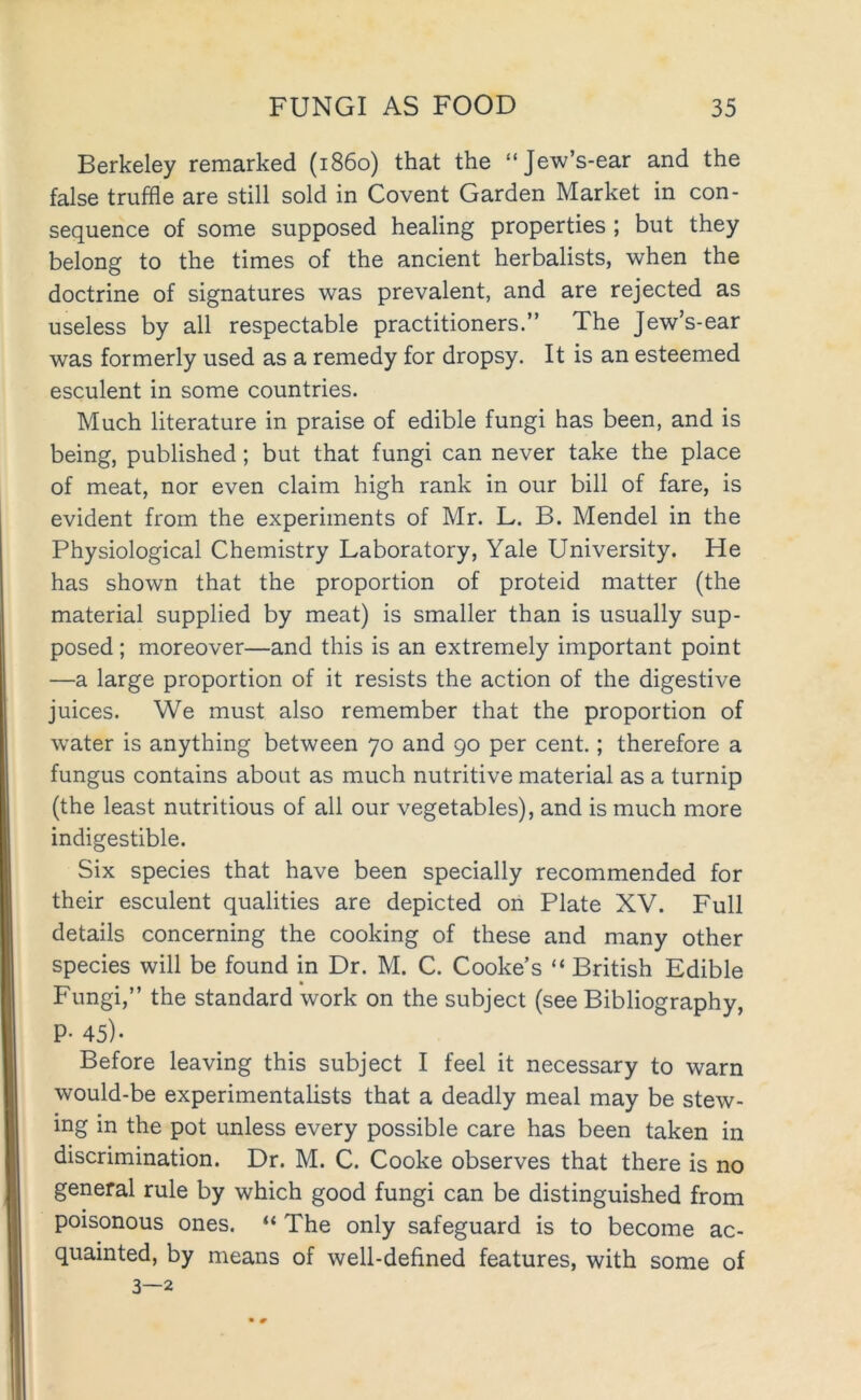 Berkeley remarked (i860) that the “Jew’s-ear and the false truffle are still sold in Covent Garden Market in con- sequence of some supposed healing properties ; but they belong to the times of the ancient herbalists, when the doctrine of signatures was prevalent, and are rejected as useless by all respectable practitioners.” The Jew’s-ear was formerly used as a remedy for dropsy. It is an esteemed esculent in some countries. Much literature in praise of edible fungi has been, and is being, published; but that fungi can never take the place of meat, nor even claim high rank in our bill of fare, is evident from the experiments of Mr. L. B. Mendel in the Physiological Chemistry Laboratory, Yale University. He has shown that the proportion of proteid matter (the material supplied by meat) is smaller than is usually sup- posed ; moreover—and this is an extremely important point —a large proportion of it resists the action of the digestive juices. We must also remember that the proportion of water is anything between 70 and 90 per cent.; therefore a fungus contains about as much nutritive material as a turnip (the least nutritious of all our vegetables), and is much more indigestible. Six species that have been specially recommended for their esculent qualities are depicted on Plate XV. Full details concerning the cooking of these and many other species will be found in Dr. M. C. Cooke’s “ British Edible Fungi,” the standard work on the subject (see Bibliography, P- 45)- Before leaving this subject I feel it necessary to warn would-be experimentalists that a deadly meal may be stew- ing in the pot unless every possible care has been taken in discrimination. Dr. M. C. Cooke observes that there is no general rule by which good fungi can be distinguished from poisonous ones. “ The only safeguard is to become ac- quainted, by means of well-defined features, with some of 3—2