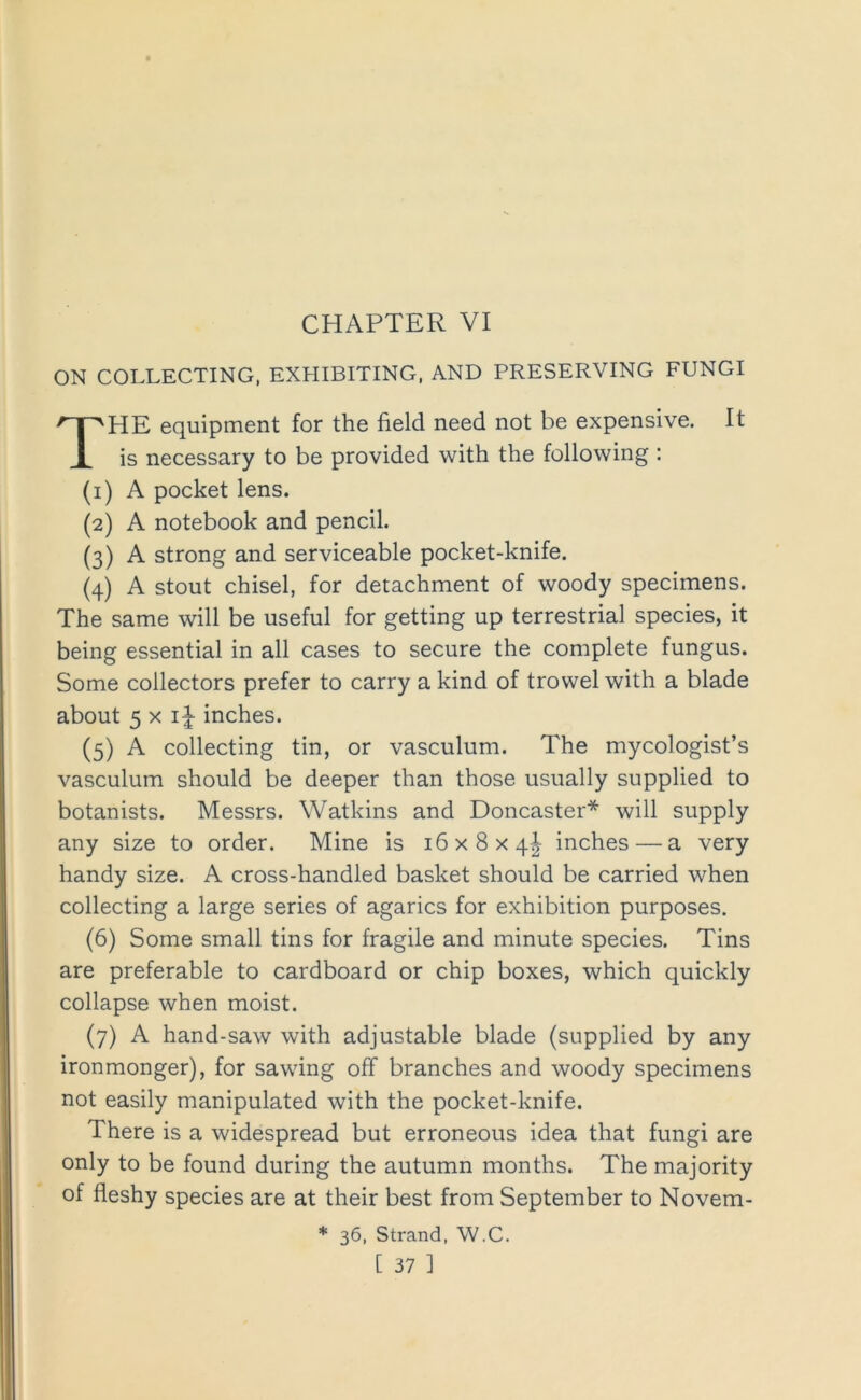 ON COLLECTING, EXHIBITING, AND PRESERVING FUNGI The equipment for the field need not be expensive. It is necessary to be provided with the following : (i) A pocket lens. (2) A notebook and pencil. (3) A strong and serviceable pocket-knife. (4) A stout chisel, for detachment of woody specimens. The same will be useful for getting up terrestrial species, it being essential in all cases to secure the complete fungus. Some collectors prefer to carry a kind of trowel with a blade about 5 X i|- inches. (5) A collecting tin, or vasculum. The mycologist’s vasculum should be deeper than those usually supplied to botanists. Messrs. Watkins and Doncaster* will supply any size to order. Mine is 16x8x4^ inches — a very handy size. A cross-handled basket should be carried when collecting a large series of agarics for exhibition purposes. (6) Some small tins for fragile and minute species. Tins are preferable to cardboard or chip boxes, which quickly collapse when moist. (7) A hand-saw with adjustable blade (supplied by any ironmonger), for sawing off branches and woody specimens not easily manipulated with the pocket-knife. There is a widespread but erroneous idea that fungi are only to be found during the autumn months. The majority of fleshy species are at their best from September to Novem- * 36, Strand, W.C.