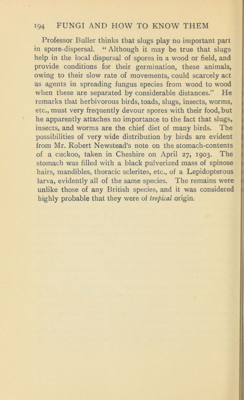 Professor Duller thinks that slugs play no important part in spore-dispersal. “ Although it may be true that slugs help in the local dispersal of spores in a wood or field, and provide conditions for their germination, these animals, owing to their slow rate of movements, could scarcely act as agents in spreading fungus species from wood to wood when these are separated by considerable distances.” He remarks that herbivorous birds, toads, slugs, insects, worms, etc., must very frequently devour spores with their food, but he apparently attaches no importance to the fact that slugs, insects, and worms are the chief diet of many birds. The possibilities of very wide distribution by birds are evident from Mr. Robert Newstead’s note on the stomach-contents of a cuckoo, taken in Cheshire on April 27, 1903. The stomach was filled with a black pulverized mass of spinose hairs, mandibles, thoracic sclerites, etc., of a Lepidopterous larva, evidently all of the same species. The remains were unlike those of any British species, and it was considered highly probable that they were of tropical origin.