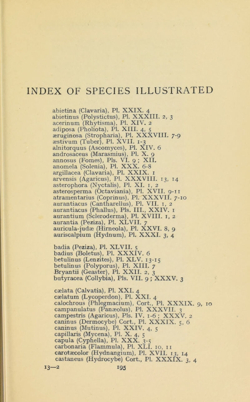 INDEX OF SPECIES ILLUSTRATED abietina (Clavaria), PI. XXIX. 4 abietinus (Polystictus), PI. XXXIII. 2, 3 acerinum (Rhytisma), PI. XIV. 2 adiposa (Pholiota), PI. XIII. 4, 5 aeruginosa (Stropharia), PI. XXXVIII. 7-9 aestivum (Tuber), PI. XVII. 1-3 alnitorquus (Ascomyces), PI. XIV. 6 androsaceus (Marasmius), PI. X. 9 annosus (Fomes), Pis. VI. 9 ; XII. anomela (Solenia), PI. XXX. 6-8 argillacea (Clavaxia), PI. XXIX. i arvensis (Agaricus), PI. XXXVIII. 13, 14 asterophora (Nyctalis), PI. XI. i, 2 asterosperma (Octaviania), PI. XVII. 9-11 atramentarius (Coprinus), PI. XXXVII. 7-10 aurantiacus (Cantharellus), PI. VII. i, 2 aurantiacus (Phallus), Pis. III., XXIV. i aurantium (Scleroderma), PI. XVIII. i, 2 aurantia (Peziza), PI. XLVII. 7 auricula-judae (Himeola), PI. XXVI. 8, 9 auriscalpium (Hydnum), PI. XXXI. 3, 4 badia (Peziza), PI. XLVII. 5 badius (Boletus), PI. XXXIV. 6 betulinus (Lenzites), PI. XLV. 13-15 betulinus (Polyporus), PI. XIII. 7 Bryantii (Geaster), PI. XXII. 2, 3 butyracea (Collybia), Pis. VII. 9 ; XXXV. 3 caelata (Calvatia), PI. XXI. 4 caelatum (Lycoperdon), PI. XXL 4 calochrous (Phlegmacium), Cort., PI. XXXIX. 9, 10 campanulatus (Panaeolus), PI. XXXVII. 3 campestris (Agaricus), Pis. IV. 1-6 ; XXXV. 2 caninus (Dermocybe) Cort., PI. XXXIX. 5, 6 caninus (Mutinus), PI. XXIV. 4, 5 capillaris (Mycena), PI. X. 4, 5 capula (Cyphella), PI. XXX. 3-5 carbonaria (Flammula), PI. XLI. 10, ii carotaecolor (Hydnangium), PI. XVII. 13, 14 castaneus (Hydrocybe) Cort., PI. XXXIX. 3, 4