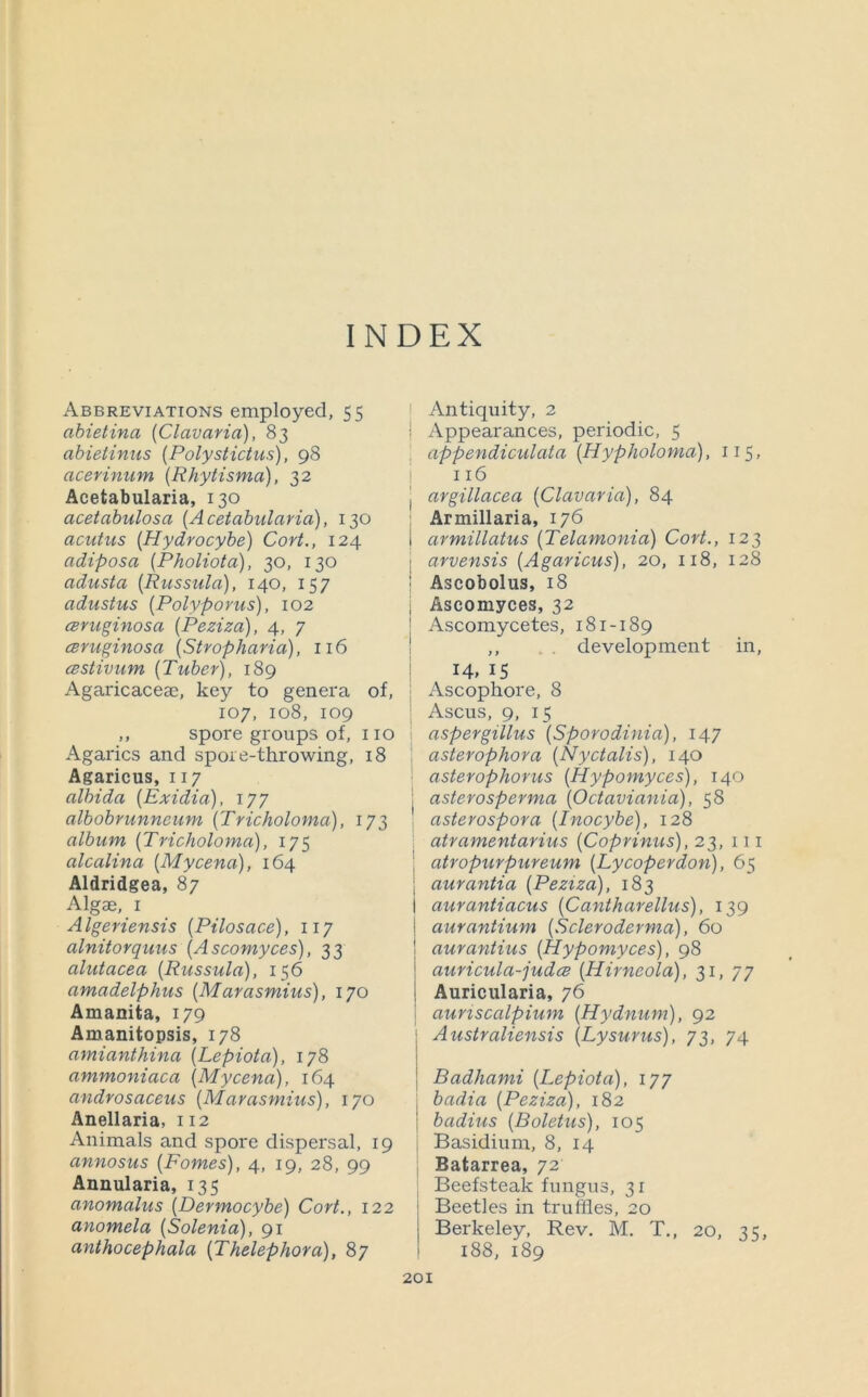 INDEX Abbreviations employed, 55 abietina (Clavavia), 83 abietinus {Polystictus), 98 acevinum {Rhytisma), 32 Acetabularia, 130 acetabulosa (Acetabularia), 130 acutus (Hydrocybe) Cort., 124 adiposa (Pholiota), 30, 130 adusta (Russula), 140, 157 adustus (Polyporus), 102 ceruginosa (Peziza), 4, 7 cBvuginosa (Stropharia), 116 cestivum (Tuber), 189 Agaricaceae, key to genera of, 107, 108, 109 ,, spore groups of, no Agarics and spore-throwing, 18 Agaricus, 117 albida (Exidia), 177 albobrunneum (Tricholoma), 173 album (Tricholoma), 175 alcalina (Mycena), 164 Aldridgea, 87 Algae, I A Igeriensis (Pilosace) ,117 alnitorquus (Ascomyces), 33 alutacea (Russula), 156 amadelphus (Marasmius), 170 Amanita, 179 Amanitopsis, 178 amianthina (Lepiota), 178 ammoniaca (Mycena), 164 androsaceus (Marasmius), 170 Anellaria, 112 Animals and spore dispersal, 19 annosus (Fames), 4, 19, 28, 99 Annularia, 135 anomalus (Dermocybe) Cort., 122 anomela (Solenia), 91 anthocephala (Thelephora), 87 ! Antiquity, 2 I Appearances, periodic, 5 , appendiculata (Hypholoma), 115, I 116 I argillacea (Clavavia), 84 Armillaria, 176 armillatus (Telamonia) Cort., 123 arvensis (Agaricus), 20, 118, 128 Ascobolus, 18 Ascomyces, 32 Ascomycetes, 181-189 ,, . . development in, I 14. IS I Ascophore, 8 : Ascus, 9, 15 aspergillus (Sporodinia), 147 ; asterophora (Nyctalis), 140 ' asterophorus (Hypomyces), 140 j asterosperma (Octaviania), 58 , asterospora (Inocybe), 128 ; atramentarius (Coprinus), 23, in i atropurpureum (Lycoperdon), 65 j aurantia (Peziza), 183 I aurantiacus (Cantharellus), 139 ! aurantium (Scleroderma), 60 ! aurantius (Hypomyces), 98 auriciila-judcB (Hirneola), M, 77 Auricularia, 76 I auriscalpium (Hydnum), 92 Australiensis (Lysurus), 73, 74 Badhami (Lepiota), 177 i badia (Peziza), 182 1 badius (Boletus), 105 Basidium, 8, 14 , Batarrea, 72 Beefsteak fungus, 31 Beetles in truffles, 20 Berkeley, Rev. M. T,, 20, 35, I 188, 189