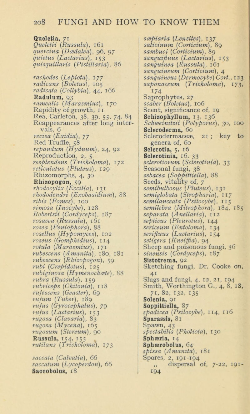 Queletia, 71 Queletii (Russula), 161 quercina (Dcsdalea), 96, 97 quietus (Lactarius), 153 quisquillaris (Pistillaria), 86 rachodes (Lepiota), 177 radicans (Boletus), 105 vadicata (Collyhia), 44, 166 Radulum, 93 ramealis (Marasmius), 170 Rapidity of growth, 11 Rea, Carleton, 38, 39, 55, 74, 84 Reappearances after long inter- vals, 6 vecisa (Exidia), 77 Red Truffle, 58 repandum (Hydnum), 24, 92 Reproduction, 2, 5 resplendens (Tricholoma), 172 reticulatus (Pluteus), 129 Rhizomorphs, 4, 30 Rhizopogon, 59 rhodocylix (Eccilia), 131 rhododendri (Exohasidium), 88 ribis (Pomes), 100 nmosa (Inocyhe), 128 Robertsii (Cordyceps), 187 rosacea (Russula), 161 rosea (Peniophora), rosellus (Hypomyces), 102 roseus (Gomphidius), 114 rotula (Marasmius), 171 rubescens (Amanita), 180, 181 rubescens (Rhizopogon), 59 rubi (Crepidotus), 125 rubiginosa (Hymenochate), 88 rubra (Russula), 159 rubriceps (Chitonia), 118 rufescens (Geaster), 69 rufum (Tuber), 189 rufus (Gyrocephalus), 79 rufus (Lactarius), 153 rugosa (Clavaria), 83 rugosa (Mycena), 165 rugosum (Stereum), 90 Russula, 154, 15s rutilans (Tricholoma), 173 saccata (Calvatia), 66 saccatum (Ly coper don), 66 Saccobolus, 18 scBpiaria (Lenzites), 137 salicinum (Corticium), 89 sambuci (Corticium), 89 I sanguifluus (Lactarius), 153 i sanguinea (Russula), 161 sanguineum (Corticium), 4 sanguineus (Dermocybe) Cort., 123 saponaceum (Tricholoma), 173, 174 i Saprophytes, 27 I scaber (Boletus), 106 ! Scent, significance of, 19 i Schizophyllum, 13, 136 ! Schweinitzii (Polyporus), 30, 100 i Scleroderma, 60 1 Sclerodermaceae, 21 ; key to ! genera of, 60 j Sclerotia, 5, 16 Sclerotinia, 16, 33 sclerotiorum (Sclerotinia), 33 Seasonal fungi, 38 sebacea (Soppittiella), 88 Seeds, vitality of, 7 semibulbosus (Pluteus), 131 semiglobata (Stropharia), 117 semilanceata (Psilocybe), 115 semilebra (Mitrophora), 184, 1S5 separata (Anellaria), 112 septicus (Pleurotus), 144 sericeum (Entoloma), 134 serifluus (Lactarius), 154 setigera (Kneiffia), 94 Sheep and poisonous fungi, 36 t sinensis (Cordyceps), 187 Sistotrema, 92 ; Sketching fungi. Dr. Cooke on, 41 I Slugs and fungi, 4, 12, 21, 194 Smith, Worthington G., 4, 8, 18, 1 71, 82, 132, 135 Solenia, 91 Soppittiella, 87 spadicea (Psilocybe), 114, 116 Sparassis, 81 ; Spawn,43 I spectabilis (Pholiota), 130 Sphaeria, 14 I Sphserobolus, 64 : spissa (Amamta), 181 j Spores, 2, 191-194 I ,, dispersal of, 7-22, 191- i 194