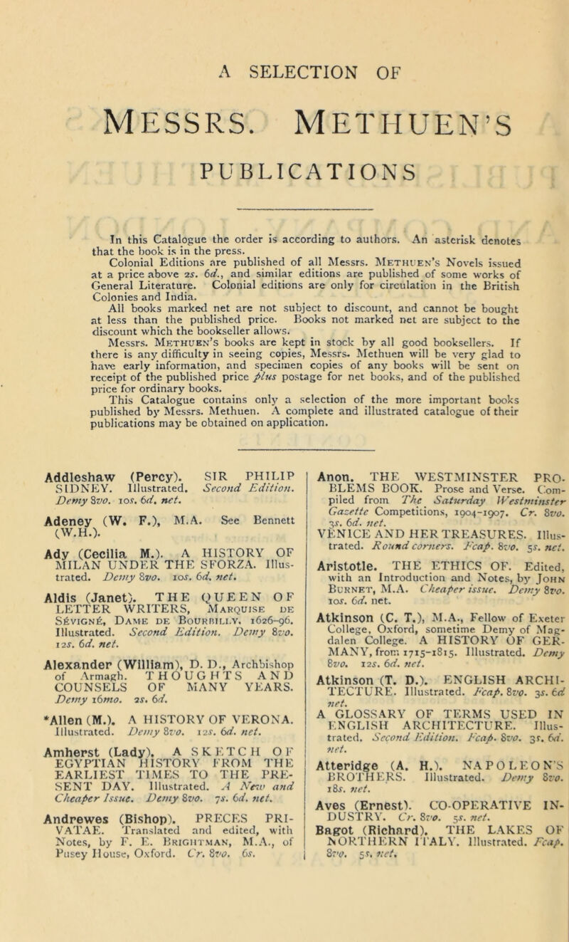 MESSRS. METHUEN’S PUBLICATIONS In this Catalogue the order is according to authons. An asterisk denotes that the book is in the press. Colonial Editions are published of all Messrs. METHiiEN’s Novels issued at a price above 2s. 6d., and similar editions are published of some works of General Literature. Colonial editions are only for circulation in the British Colonies and India. All books marked net are not subject to discount, and cannot be bought at less than the published price. Books not marked net are subject to the discount which the bookseller allows. hlessrs. Methuen’s books arc kept in stock by all good booksellers. If there is any difficulty in seeing copies, Messrs. Methuen will be very glad to haw early information, and specimen copies of any books will be sent on receipt of the published price plus postage for net books, and of the published price for ordinary books. This Catalogue contains only a selection of the more important books published by Messrs. Methuen. A complete and illustrated catalogue of their publications may be obtained on application. Addicshaw (Percy). SIR PHILIP SIDNEY. Illustrated. Second Edition. Demy %vo. los. 6d. net, Adeney (W. F.), M.A. See Bennett CW.H.). Ady (Cecilia M.). A HISTORY OF MILAN UNDER THE SFORZA. Illus- trated. Demy Zvo. los. 6d, net. Aldis (Janet). THE QUEEN OF LETTER WRITERS, Marquise de S6vign6, Dame de BoURniLi.v. 1626-96. Illustrated. Second Edition. Demy Zvo. 12s. 6d. net. Alexander (William), D. D., Archbishop of Armagh. THOUGHTS AND COUNSELS OF MANY YEARS. Demy x6mo. 2s. 6d. ‘Allen (M.). A HISTORY OF VERONA. Illustrated. Demy Zvo. 12s.td.net. Amherst (Lady). A SKETCH OF EGYPTIAN HISTORY FROM THE I EARLIEST TIMES TO THE PRE- SENT DAY. Illustrated. A N’esu aftd Cheaper Issue. Demy Zvo. js. td. net. Andrewes (Bishop). PRECES PRI- VATAE. Translated and edited, with Notes, by F. E. Brightman, M.A., of Pusey House, Oxford. Cr. Zvo. ts. Anon. THE WESTMINSTER PRO- BLEMS BOOK. Prose and Verse. Com- piled from The Saturday Westminster Gazette Competitions, 1904-1907. Cr. Zvo. ■^s. 6d. net. VENICE AND HER TREASURES. Illus- trated. Round corners. Fcap. Zvo. 5^. net. Aristotle. THE ETHICS OF. Edited, with an Introduction and Notes, by John Burnet, M.A. Cheaper issue. Demy Zz'o. los. 6d. net. Atkinson (C. T.), M.A., Fellow of Exeter College, Oxford, sometime Demy of Mag- dalen College. A HISTORY OF GER- MANY, from 1715-1815. Illustrated. Demy Zvo. I2S. 6d. net. Atkinson (T. D.). ENGLISH ARCHI- TECTURE. Illustrated. P'cap.Zvo. -^s.td net. A GLOSSARY OF TERMS USED IN ENGLLSH ARCHITECTURE. Illus- trated. Second Edition. Ecap. Zvo. 31. td. net. Atteridge (A. H.). NAPOLEONS BROTHERS. Illustrated. Demy Zvo. iZs. net. Aves (Ernest). CO-OPERATIVE IN- DUSTRY. Cr, 8r'o. 5J. net. Bagot (Richard). THE LAKES OF NORTHERN H'ALY. Illustrated. Fcap. Srv. sr. net.