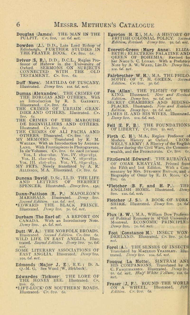Douglas (James). THE MAN IN THE PULPIT. CV. Svo, '2S. 6d. net. Dowden (J.)| D.D., Late Lord Bishop of Edinburgh. FURTHER STUDIES IN THE PRAYER BOOK. Cr. 8w. ts. Driver (S. R.)t D.D., D.C.L., Regius Pro- fessor of Hebrew in the University of 0.x-ford. SERMONS ON SUBJECTS CONNECTED WITH THE OLD TESTAMENT. Cr. ^vo. 6s. Duff (Nora). MATILDA OF TUSCANY. Illustrated. Demy Svo. los. 6d. net. Dumas (Alexandre). THE CRIMES OF THE BORGIAS AND OTHERS. With an Introduction by R. S. Garnett. Illustrated. Cr, Zvo. 6s. THE CRIMES OF URBAIN GRAN- DIERAND OTHERS. Illustrated. Cr. 6j. THE CRIMES OF THE MAROUISE DE BRINVILLIERS AND OTHERS. Illustrated. Cr. 8w. 6s. THE CRIMES OF ALI PACHA AND OTHERS. Illustrated. Cr. 8z^o. 6s. MY MEMOIRS. Translated by E. M. Waller. With an Introduction by Andrew Lang. With Frontispieces in Photogravure. | In six'Volumes. Cr. 8vr?. 6s. each swlume. i VoL. I. 1802-1821. VoL. IV. 1830-1831. VoL. II. 1822-1825. VoL. V. 1831-1832. VoL. III. 1826-1830. VoL. VI. 1832-1833. MV' PKITS. Newly translated bj' A. R. I Allinson, M.A. Illustrated. Cr. 8vo. 6j. j Duncan (David\ D.Sc., LL.D. THE LIFE I AND LETTERS OF HERBERT 1 SPENCER. Illustrated. Demy 8vo. 15J. | Dunn-Pattison (R. P.) NAPOLEON'S | MARSH AL.S. Illustrated. Demy 8vo. ! Second Edition. J2S. 6d. net. ♦EDWARD THE BLACK PRINCE. Illustrated. Demy Svo. 7s. 6d. net. Durham (The Earl of) A REPORT ON C.VNADA. With an Introductory Note. Demy 8vo. 4.r. 6d. net. Dutt (W. A.) THE NORFOLK BROAD.S. Illustrated. Secofid Edition. Cr. 8vo. 6s. ' WILD LIFE IN EAST ANGLIA, lllus- , trated. Second Edition. Demy 8vo. 7s. 6d. net. SOME LITERARY ASSOCLVTIONS OF E.VST ANGLI.V. Illustrated. Demy 8vo. j lOf. 6d. net. Edmonds (Major J. E ), R E. ; D. A. 1 Q.-M. G. See Wood (W. Birkbcck). j i Edwardes iTickner). THE LORE OF THE HONEY BEE. Illustrated. Cr. 8vo. 6s. \ •LIFT-LUCK* ON SOUTHERN ROADS. Illustrated. Cr. 8zv. 6s, 1 Egerton (H. E ), M.A. A HISTORY OF B R rn SH CO LO NIAL POLICY. Second Edition, Reznsed. Demy 8vo. 7s. 6d. net. Everett-Green (.Mary Anneh ELIZA- BETH; ELECTRESS PALATINE AND QEEEN OF BOHEMIA. Revised by her Niece S. C. Lo.ma.s. With a Prefatory Note by A. W. Ward, Litt.D. Demy 8vo. 10s. 6d. net. Fairbrother (W. H.\ M.A. THE PHILO- SOPHY-. OF T. H. GREEN. Second Edition. Cr. 8vo. 3^. 6d. Fea (Allan . THE FLIGHT OF THE KING. Illustrated. Nezv and Revised Edition. Dc/ny 8vo. 7s. 6d. net. SECRET CHAMBERS AND HIDING- PLACES. Illustrated. Nezo and Revised Edition. Demy 8zjo. 7s. 6d. net. JAMES II. AND HIS WIVES. Illustrated. Demy 8vo. \qs. 6d, net. Fell (E. F. B.). THE FOUNDATIONS OF LIBERTY. Cr. 8vo. sr. net. Firth (C. H ), M.A., Regius Professor ot Modern History at Oxford. CROM- WELL’S ARMV’^: A History of the English Soldier during the Civil Wars, the Common- wealth, and the Protectorate. Cr. 8ro. 6s. FitzGerald (Edward). ,THE RUBa'iYaT OF OMAR KH.VYV'AM. Printed from the Fifth and last Edition. With a Com- mentary by Mrs. Stephkn Batson, and c Biography of Omar by E. D. Ross. Cr. 8vo. 6s. •Fletcher (B. F. and H. P.). THF ENGLISH HOISIE. Illustrated. Demy 8vo. 12s. 6d. net, Fletcher (J. S.). A BOOK OF YORK SHIRE. Illustrated. Demy 8vo. 7s. 6d net. Flux (A. W.), M..\., William Dow Professo of Political Economj’ in M'Gill University Montreal. ECONOMIC PRINCIPLES Demy 8vo. 7s. 6d. net. Foot (Constance M.). INSECT WON- DERL.-VND. Illustrated. Cr. Svo. ^s. 6a net. Forel (A.). THE SENSES OF INSECTS 'I ranslated by Macleod V'’karsley. lllus trated. Demy 8z'tt. iw. 6d. net. Fouque (La Motte). SINTRAM .ANI HIS COMPANIONS. Translated by A C. Fakquharsox. Illustrated. Demy8vc 7S. 6d. net. Half IV/iiic Vellum, lor. 6a net. Fraser (J, F-). ROUND THE WORLl ON A WHEEL. Illustrated. Eift Edition. Cr. 8z’o. 6s,
