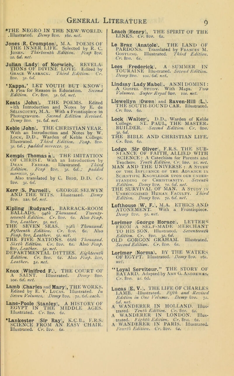 •THE NEGRO IN THE NEW WORI.D. . Illustrated. De/ny Svo. i6s. net. Jones iR. Crompton), M.A. POEMS OF THE INNER J.IFE. Selected by R. C. Jones. Thirteenth Edition. Fcap 8z’o. 2S. 6d. net. Julian (Lady) of Norwich. REVELA- TIONS OF DIVINE LOVE. Edited by Grace Warr.ack. Third Edition. Cr. 8vo. 3^. bd. ‘Xappa.’ LET YOUTH BUT KNOW: A Plea for Reason in Education. Second Edition. Cr. Zvo. 3J. bd. net. Keats (John). THE POEMS. Edited with. Introduction and Notes by E. de S^LiNCOURT, M.A. With a Frontispiece in Photogravure. Second Edition Revised. Demy 8vo. ys. bd. net. Keble (John). THE CHRISTIAN YEAR. With an Introduction and Notes by W. Lock, D.D., Warden of Keble College. Illustrated. Third Edition. Ecap. Zvo. 3i\ bd.; padded morocco. Kempis (Thomas a). THE IMITATION OF CHRIST. With an Introduction by Dean Farrar. Illustrated. Third Edition. Ecap Zvo. 3JC. bd.; padded morocco, ^s. Also translated by C. Bigg, D.D. Cr. Zvo. 3J. bd. Kerr (S. Parnell). GEORGE SELWVN AND THE Wl'i’S. Illustrated. Demy Zvo. i2i'. bd. net. Kipling (Rudyard). BARRACK-ROOM BALLADS. 94//1! Thousand. Twenty- seventh Edition. Cr. Zvo. bs. Also P'cap. Zvo, Leather, ^s. net. THE SEVEN SEAS. ygth Thousand. Fifteenth Edition. Cr. Zz'O. bs. Also P'cap. Zvo, Leather, ^s. net. THE FIVE NATIONS, bbth Thousand. Sixth Editio7i. Cr. Zvo. bs. Also Ecap. Zvo, Leather. 5J. 7iet. DEPARTMENTAL DITTIES. Eighteenth Edition. Cr. Z710. bs. Also Ecap. Zvo, Leather, sf. net. Knox (Winifred F.). THE COURT OF A .SAINT. Illustrated. Demy Zvo. loj. bd. net. Lamb (Charles .'ind Mary), THE WORKS. Edited by E. V. Luc.as. Illustrated. In Seven Volumes. De^ny Zvo. ys. bd. each. Lane-Poole (Stanley). A HISTORY OF EGYPT IN THE MIDDLE AGES. Illustrated. Cr. Zvo. bs. •Lankester (Sir Ray), K.C.B., F.R.S. SCIENCE FROM AN EASY CHAIR. Illustrated. Cr. Zvo. bs. 9 Leach (Henry). THE SPIRIT OF THE LINKS. Cr. Zvo. bs. Le Braz (Anatole). THE LAND OF PARDONS. Translated by Frances M. Gostling. Illustrated. Third Edition. Cr. Zz'o. bs. Lees (Frederick'. A SUMMER IN T0UR.'\INE Illustrated. Second Edition. Demy Zz/o. 10s. bd. ziet, Lindsay (Lady Mabel). ANNI DOMINI: A Gospel Study. With Maps. Two Volumes. Super Royal Zvo. 10s. net. Llewellyn (Owen) and Raven-Hill (L.). THE SOUTH-BOUND CAR. Illustrated. Cr. Zvo. bs. Lock (Walter), D.D., Warden of Keble College. ST. PAUL, THE MASTER- BUILDER. Second Editiott. Cr. Zvo. y,s. bd. THE BIBLE AND CHRISTIAN LIFE. Cr. Zvo. bs. Lodge (Sir Oliver), F.R.S. THE SUB- SI aNCE OF FAITH, ALLIED WITH .SCIFONCE: a Catechism for Parents and Teachers. Tenth Edition. O'. Zvo. 2s. net. MAN AND THE UNIVERSE : A Study OK THE Influence ok the Advance i.n Scientific Knowledge upon our i:nder- .STANDING OF CHRISTIANITY. ScvefUh Edition. De?ny Zvo. ys. bd. net. THE SURVIVAL OF MAN. A Study in Unrecognised Hu.man F.^cultv. Third Edition. Demy Zvo. ys. bd. ziet. Lofthouse fN. F.), M.A. ETHICS AND ATONEMENT. With a Frontispiece. Demy Zvo. 5^. ztet. Lorimer ^George Horace . LETTER'^ FROM .‘V self-.MADE .MERCHANT' TO HIS SON. lllu.stratcd. Sevetiteenth Edition. Cr. Zvo. y,s. bd. OLD GORGON GRAHAM. Illustrated. Second Edition. Cr.Zvo. bs. Lorimer (Norma). BY THE WATERS OF EGYPT. Illustrated. Demy Zvo. ibs. net. “Loyal Serviteur.” THE STORY OF BA YARD. Adapted by -\.my G. .Yndrewks. Cr. Zvo. 2s. 6d. Lucas (E, v.> the LIFE OF CHARLES LAMB. 'Illustrated. Fifth and Rezdsed Edition in One Volume. Demy Zz<o. ys. bd. 7iet. A WANDERER IN HOLLAND. Illus- trated. Tenth Edition. Cr. Z710. bs. A WANDFIRER IN LONDON. Illus- trated. Eii^dith Edition. Cr. Zvo. bs. A WANDERER IN PARIS. Illustrated. J-'ouri't Edition, Cr. Src. bs.