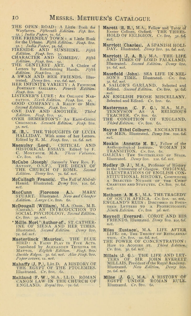 THE OPEN ROAD: A Little Rook for Wayfarers. Fifteenth Edition. Fcp. 8vo. 5^. ; India Paper, js. 6d. THE FRIENDLY TOWN : a Little Book for the Urbane. Fifth Edition. Fcap. 8vo. SJ. ; India Paper, qs. 6d. FIRESIDE AND SUNSHINE. Fifth Editiott. Fcap. 8vo, ^s. CHARACTER AND COMEDY. Fifth Edition, p'cap. 8vo. ^s. THE GEN I'LEST ART. A Choice of I.etters by Entertaining Hands. Pifth Edition. Fcap 8vo. ^s. A SWAN AND HER FRIENDS. Illus- tnated. Demy 8vo. im. (id. 7iet. HER INFINITE VARIETY : A Feminine Portrait Gallery. Fo7crth Edition. Fcap. 8vo. 5J. LISTENER’S LURE ; An Oblique Nar- ration. Sixth Edition. Fcap. Svo. ^s. GOOD COMPANY : A Rally of Men. Second Edition. P'cap. 8vo. ^s. ONE DAY AND ANOTHER. Third Edition. Fcap. 8vo. 5^. OVER BEMERTON’S: An Easy-Going Chronicle. Seventh Edition. Fcap. 8vo. 5J. net. M. (R.). THE THOUGHTS OF LUCIA HALLIDAY. With some of her Letters. Edited by R. M. I'cap. 8vo. 2j. (id. net. Macaulay (Lord). CRITICAL AND HISTORICAL ESSAYS. Edited by F. C. Montague. M.A. Three Volumes. Cr. 8vo. 18s. McCabe (Joseph) (formerly Very Rev. F. Antony, O.S.F.). THE DECAY OF THE CHURCH OF ROME. Second Edition. Demy 8vo. js. 6d. net. McCullagh (Francis). The Fall of Abd-ul- Haniid. Illustrated. Demy 8vo. los. 6d. 7/et. MacCunn (Florence A.). MARY STUART. Illustrated. Netv and Cheaper Edition. Large Cr. 8vo. 6s. McDougall (William), M..\. (Oxon., M.B. (Cantab.). AN INTRODUCTION TO SOCIAL PSYCHOLOGY. Second Edition. Cr. 8vo. 5s. net. ‘ Mdlle. Mori ’ (Author of. ST. CATHER- INE OF SIENA AND HER TIMES. Illustrated. Second Edition. Demy 8z’0. ys. 6d. net. Maeterlinck (Maurice). THE BLUE BIRD : A Fairy Play in Five Acts. Translated by Alexander Teixeira de Mattos. Eighth Edition. P'cap. 8vo. Deckle Edges. 35. 6d. net. Also P'cap. 8z>o. Paper covers, is. net. Mahaffy (J. P.), Litt.D. A HLSTORY OF 'I’HE EGYPT OF THE PTOLEMIES. Illustrated. Cr. 8vo. 6s. Maitland (F. W.). M.A.. LL.D. ROMAN CANON LAW IN THE CHURCH OF ENGLAND. Royal 8vo. ys, 6d. Marett (R. R.), M.A., Fellow and Tutor of Exeter Colleee, Oxford. THE THRES- HOLD OF RELIGION. Cr. Svo. ss. 6d. net. Marriott (Charles). A SPANISH HOLD DAY. Illustrated. Demy 8vo. ys. 6d. net. Marriott (J. A. R.), M.A. THE LIFE AND TIMES OF LORD FALKLAND. Illustrated. Second Edition. Demy 8vo. ys. 6d. net. Masefield (John). SEA LIFE IN NEL- SON'S TIME. Illustrated. Cr. 8vo. 3s. 6d. net. A S.AILOR’S GARL.AND. Selected and Edited. Second Edition. Cr. 8vo. ■^s. 6d. net. AN ENGLISH PROSE MISCELLANY. Selected and Edited. Cr. 8i>o. 6s. Masterman (C. F. G.), M.A.. M.P., TENNYSON AS A RELIGIOUS TEACHER. Cr. 8vo. 6s. THE CONDITION OF ENGLAND. Third Edition. Cr.8vo. 6s. Mayne (Ethel Colburn). ENCHANTERS OF MEN. Illustrated. Demy Szii. 10s. 6d. net. Meakin (Annette M. B.), Fellow of the Anthropological Institute. WOM.AN IN TRANSITION. Cr. 8vo. 6s. GALICIA : Thk Switzerland of Spain. Illustrated. Demy 8vo. 12J. 6d. net. Medley (D. J.), M.A., Professor of History in the University of Glasgow. ORIGIN'.'\L ILLUSTR.ATIONS OF ENGLISH CON- STITUTIONAL HISTORY, Comprising A Sei.ected Number of the Chikf Char ters and Statutes. Cr. 8vo. ys. 6d. net. Methuen. (A. M. S-), M.A. THETR.\GEDY OF SOUTH AFRICA. Cr. 8vo. as. net. ENGLAND’S RUIN: Discussed in Four- teen Letters to a Protectionist. Ninth Edition. Cr. 8vo. y,d. net. Meynell (Everard). COROT AND HIS FRIENDS. Illustrated. Demy 8vo. \os.6d. net. Miles (Eustace), M.A. LIFE AFTER LIFE: OR, The Theory ok Reinc.arna- TiON. Cr. 8vo. as. 6d. net. THE POWER OF CONCENTR.ATION : How to Acquire it. Third Edition. Cr. 8vo. 3J. 6d. net. Millais (J. G.). THE LIFE AND LET- TERS OF SIR JOHN EVERETT MILLAIS, President of the Royal Academy. Illustrated. Nezv Edition. Demy Svo. ys. 6d. net. Milne (J. G.), M.A. A HISTORY OF EGYPT UNDER ROMAN RULE. Illustrated. Cr. Svo. 6s.