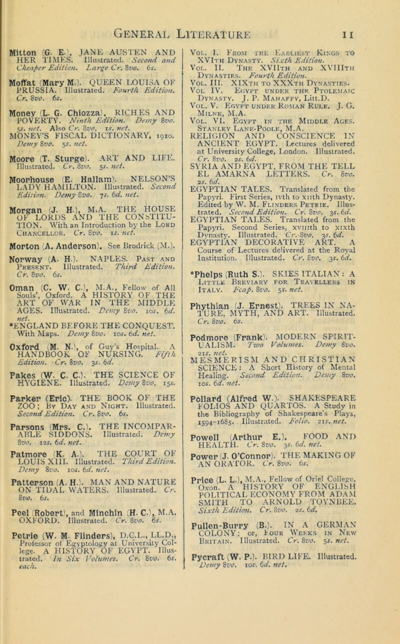 Mitton (G. E.}, JANE AUSTEN AND HER TIME'S. Illustrated. Second and Cheaper Edition, Large Cr. Zvo. 6s. Moffat (Mary M.). QUEEN LOUISA OF PRUSSIA. Illustrated. Fourth Edition. Cr. Zvo. 6s. Money (L. G. Chiozza), RICHES AND POVERTY. Ninth Edition. Demy 8z'o. 5^. net. Also Cr. 8vo. is. net. MONEY’S FISCAL DICTIONARY, 1910. Demy 8vo. 5^. net. Moore (T. Sturge). ART AND LIFE. Illustrated. Cr. 8vo. ^s. net. Moorhouse (E. Hallam). NELSON’S LADY HA^IILTON. Illustrated. Second Edition. Demy 8vo. -js. 6d. net. Morgan (J. H-), M.A. THE HOUSE OF LORDS AND THE CONSTITU- TION. With an Introduction by the Lokd Chancellor. Cr. Svo. is. net. Morton (A. Anderson). See Brodrick (M.). Norway (A- H-). NAPLES. Past and Present. Illustrated, Third Edition. Cr. 8vo. 6s. Oman (C. W. C-), M.A., Fellow of All Souls’, 0.\ford. A HISTORY OF THE ART OF WAR IN THE MIDDLE AGES. Illustrated. Demy Svo. los. 6d. net. •ENGLAND BEFORE THE CONQUEST. With Maps. Demy Svo. los. 6d. net. Oxford (M. N.\ of Guy’s Hospital. A HANDBOOK OF NURSING. Fifth Edition. Cr. Svo. js. 6d. Pakes (W. c. c.). THE SCIENCE OF HYGIENE. Illustrated, Demy Svo. isi-. VoL. I. From the Earliest Kings to XVIth Dynasty. Si.vih Edition. VoL. II. The XVIIth and XVIIIth Dy.nasties. Fourth Edition. VoL. III. XIXth to XXXth Dyna.sties. VoL IV. E(;ypt under the Ptole.maic Dynasty. J. P. Mahaffv, Litt.D. VoL. V. Egypt under Ro.man Rule. J. G, Milne, INI.A. VOL. VI. PIgyPT l.N THE MIDDLE AgES. Stanley Lane-Poole, M.A. RELIGION AND CONSCIENCE IN ANCIENT EGYPT. Lectures delivered at University College, I.ondon. Illustrated. Cr. Svo. 2J. 6d. SYRIA AND P:GYPT, FROM THE TELL £L AMARNA LETTERS. Cr. Svo. IS. 6d. EGYPTIAN TALES. Translated from the Papyri. P'irst .Series, ivth to xiith Dynasty. Edited by W. M. Flinders Petrie. Illus- trated. Second Edition. Cr. Svo. 3^. 6d. EGYPTIAN TALES. Translated from the Papyri. Second Series, xviiith to xixth Dynastj’. Illustrated. Cr. Svo. js. 6d. EGYPTIAN DECORATIVE ART. A Course of Lectures delivered at the Royal In.stitution. Illustrated. Cr. Svo. 3^. 6d. •Phelps (Ruth S.). SKIES ITALIAN : A Little Brevi.auy for Travellers in Italy. Fcap. Svo. 51. ziet. Phythian (J. Ernest). TREES IN NA- I'URE, MYTH, AND ART. Illustrated. Cr. Svo. 6j. Podmore (Frank). MODP2RN SPIRIT- UALISM. Two Volumes. Demy Svo. 21s. net. MESMERISM AND CHRISTIAN SCIENCE: A Short History of Mental Healing. Second Editioti. Demy Svo. I os. 6d. net. Parker (Eric). THE BOOK OF THE ZOO ; By Day and Night. Illustrated. Second Editioti. Cr. Svo. 6s. Parsons (Mrs. C.). THE INCOMPAR- ABLE SIDDONS. Illustrated, Demy Svo. 12s. 6d. net. Patmore (K. A.). THE COURT OF LOUIS XIII. Illustrated. Third Edition. Demy Svo. los. 6d. net. Patterson (A. H.). MAN AND NATURE ON TIDAL W.\TERS. Illustrated. Cr. Svo. 6s. Peel (Robert), and Minchin (H. C.), M..\. OXFORD. Illustrated. Cr. Svo. 6s. Petrie (W. M. Flinders), D.C^.L., LL.D., Professor of Egyptology at University Col- lege. A PIISTORY OF EGYPT. Illus- trated. In Six Volumes. Cr. Svo. 6s. each. Pollard (Alfred W ). SHAKESPE.ARE FOLIO.S AND QUARTOS. A Study in the Bibliography of Shakespeare’s Plays, 1594-1685, Illustrated. Folio. 21s. net. Powell (Arthur E.). FOOD .^ND HEALTH. Cr. Svo. 3J. 6d. net. Power (J. O’Connor). THE MAKING OF AN ORATOR. Cr. Svo. 6s. Price (L. L.), M..A., Fellow of Oriel College, Oxon. A HISTORY OF ENGI.ISH POLITICAL ECONOMY FROM ADAM SMITH TO ARNOLD TOYNBEE. Sixth Edition. Cr. Svo. 2s. 6d. Pullen-Burry (B.). IN A GERMAN COLONY; or, h our Weeks in New Britain. Illustrated. Cr. Svo. 5s. net. Pycraft (W. p.). BIRD LIFE. Illustrated. Demy Svo. los. 6d. net.