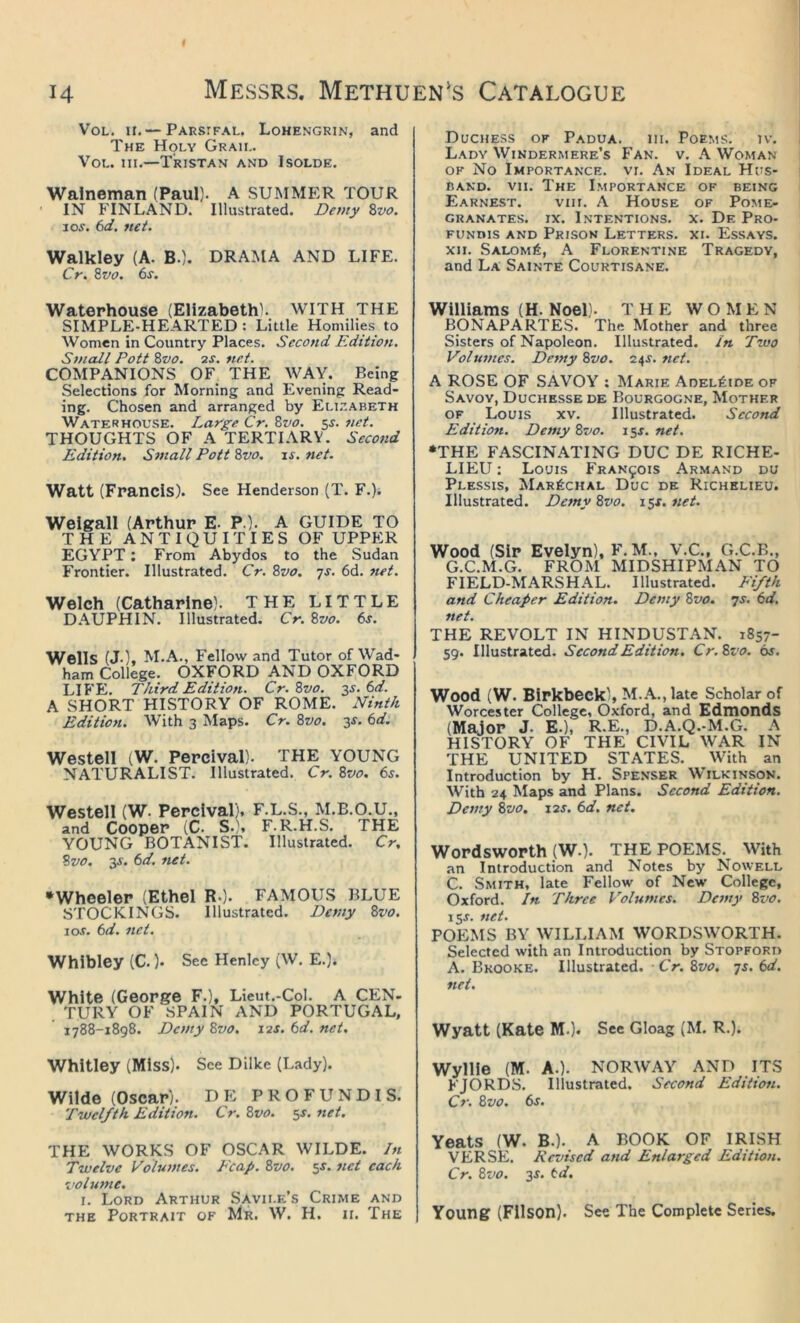 VoL. II. — Parsifal. Lohengrin, and The Holy Graii,. VoL. III.—Tristan and Isolde. Walneman (Paul). A SUMMER TOUR ' IN FINLAND. Illustrated. Derny Zvo. JOS. 6d. net. Walkley (A. B.). DRAMA AND LIFE. Cr. Zvo. 6s. Waterhouse (Elizabeth!. WITH THE SIMPLE-HEARTED: Little Homilies to Women in Country Places. Second Edition. Small Pott Zvo. 2J. net. COMPANIONS OF THE WAY. Being Selections for Morning and Evening Read- ing. Chosen and arranged by Elizabeth Waterhouse. Large Cr. Zvo. 5^. net. THOUGHTS OF A TERTIARY. Secojid Edition. Small Pott Zvo. js. net. Watt (Francis). See Henderson (T. F.). Weigall (Arthur E- P ). A GUIDE TO THE ANTIQUITIES OF UPPER EGYPT: From Abydos to the Sudan Frontier. Illustrated. Cr. Zvo. js. 6d. net. Welch (Catharine). THE LITTLE DAUPHIN. Illustrated. Cr. Zvo. 6s. Wells (J-), M.A., Fellow and Tutor of Wad- ham College. OXFORD AND OXFORD LIFE. Third Edition. Cr. Zvo. ^s. 6d. A SHORT HISTORY OF ROME. iVinth Edition. With 3 Maps. Cr. Zvo. 3^. 6d. Westell iW. Percival). THE YOUNG NATURALIST. Illustrated. Cr. Zvo. 6s. Westell (W. Percival). F.L.S., M.B.O.U., and Cooper (C. S.), F.R.H.S. THE YOUNG BOTANIST. Illustrated. Cr, Zvo. 3f. 6d. net. •Wheeler (Ethel R-). FAMOUS BLUE STOCKINGS. Illustrated. Demy Zvo. 10s. 6d. net. Whibley (C. )• See Henley (W, E.). White (George F.), Lieut.-Col. A CEN- TURY OF SPAIN AND PORTUGAL, 1788-1898. Demy Zvo. 12J. 6d. net. Whitley (Miss). See Dilke (Lady). Wilde (Oscar). D E P R O F U N DI S. Twelfth. Edition. Cr. Zvo. 5J. net. THE WORKS OF OSCAR WILDE. In Twelve Volumes. Leap. Zvo. 5^. net each volume. I. Lord Arthur Savile’s Crime and THE Portrait of Mr. W. H. ii. The Duchess of Padua. in. Poems. iv. Lady Windermere’s Fan. v. .\ Woman OF No Importance, vi. An Ideal Hus- band. vii. The Importance of being Earnest. viii. A House of Pome- granates. IX. l.NTENTIONS. X. De PrO- funius and Prison Letters, xi. Essays. XII. Salom6, a Florentine Tragedy, and La Sainte Courtisane. Williams (H. Noel). THE WOMEN BONAPARTES. The Mother and three Sisters of Napoleon. Illustrated, in Two Volumes. Demy Zvo. 24J. 7iet. A ROSE OF SAVOY : Marie Adelaide of Savoy, Duchksse de Bourgogne, Mother of Louis xv. Illustrated. Second Edition. Demy Zvo. 15s. net. •THE FASCINATING DUC DE RICHE- LIEU : Louis Francois Armand du Plessis, Mar^chal Due de Richelieu. Illustrated. Detny Zvo. 15X. net. Wood (Sir Evelyn), F. M., V.C., G.C.B., G.C.M.G. FROM MIDSHIPMAN TO FIELD-MARSHAL. Illustrated. Fifth and Cheaper Edition. Demy Zvo. 7s. 6d, net. THE REVOLT IN HINDUSTAN. 1857- 59. Illustrated. Second Edition. Cr.Zvo. 6s. Wood (W. Birkbeck), M.A., late Scholar of Worcester College, Oxford, and Edmonds (Major j. E.), R.E., D.A.Q.-M.G. A HISTORY OF THE CIVIL WAR IN THE UNITED STATES. With an Introduction by H. Spenser Wilkinson. With 24 Maps and Plans. Second Edition. Demy Zvo, 12^. 6d, net. Wordsworth (W.). THE POEMS. With an Introduction and Notes by Nowell C. Smith, late Fellow of New College, Oxford. In Three Volumes. Demy Zvo. iSJ. net. POEMS BY WILLIAM WORDSWORTH. Selected with an Introduction by Stopford A. Brooke. Illustrated. Cr. Zvo, js. 6d. net. Wyatt (Kate M.). See Gloag (M. R.). Wyllie (M. A.). NORWAY AND ITS FJORDS. Illustrated. Second Edition. Cr. Zvo. 6s. Yeats (W. B.). A BOOK OF IRISH VERSE. Revised and Enlarged Edition. Cr. Zvo. 3s. td. Young (Fllson). See The Complete Series.