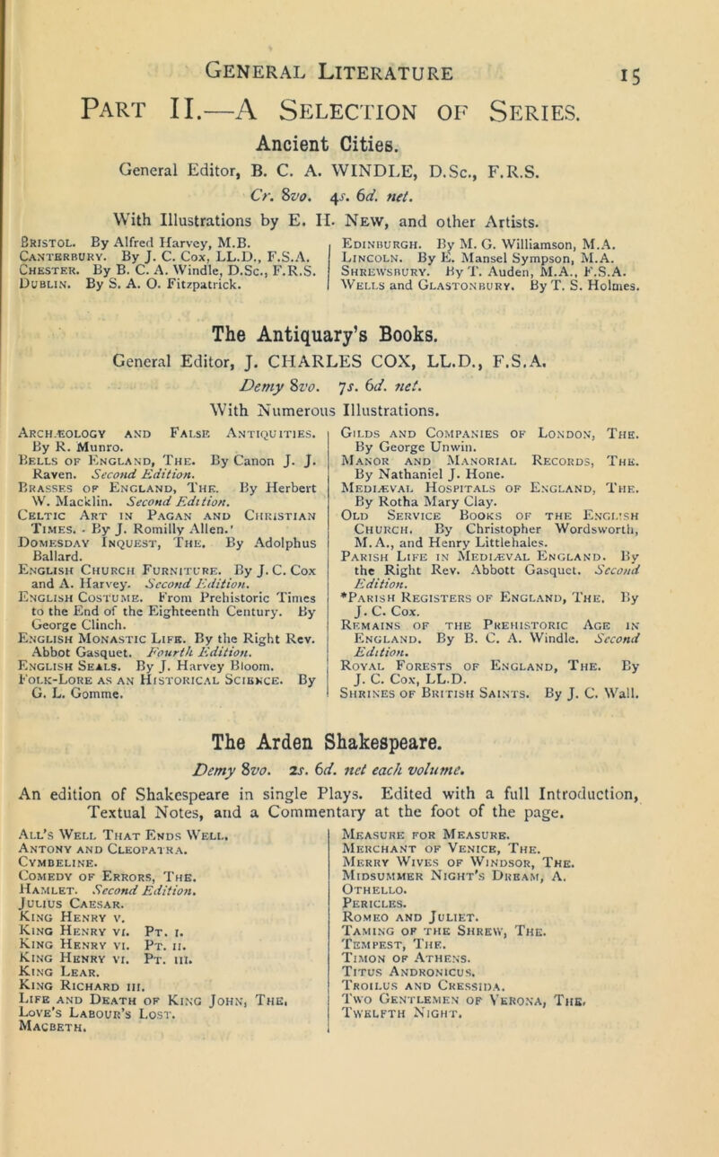 Part II.—A Selection of Series. Ancient Cities. General Editor, B. C. A. WINDLE, D.Sc., F.R.S. Cr. ^vo. 4J. ()d. net. With Illustrations by E. II. New, and other Artists. Bristol. By Alfred Harvey, M.B. Canterbury. By J. C. Cox, LL.D., F.S.A. Chester. By B. C. A. Windle, D.Sc., F.R.S. Dublin. By S. A. O. Fitzpatrick. Edinburgh. By M. G. Williamson, M.A. Lincoln. By E. Mansel Sympson, M.A. Shrewsbury. By T. Auden, M.A., F.S.A. Wells and Glastonbury. By T. S. Holmes, The Antiquary’s Books. General Editor, J. CHARLES COX, LL.D., F.S.A. Demy Svo. ys. 6d. net. With Numerous Illustrations. Arch.eology and False Antiquities. By R. Munro. Bells of England, The. By Canon J. J, Raven. Second Edition. Brasses of England, The. By Herbert W. Macklin. Second Edition. Celtic Art in P.\gan and Christian Times. . By J. Romilly Allen.' Domesday Inquest, The. By Adolphus Ballard. English Church Furniture. ByJ. C.Cox and A. Harvey. Second Edition. English Costume. From Prehistoric Times to the End of the Eighteenth Century. By George Clinch. English Monastic Life. By the Right Rev. .'Vbbot Gasquet. Fourth Edition. English Seals. By J. Harvey Bloom. Folk-Lore as an Historical Science. By G. L. Gomme. Gilds and Companies of Londo.n, The. By George Unwin. M.\nor and M.vnorial Records, The. By Nathaniel J. Hone. Mediaeval Hospitals of England, The, By Rotha Mary Clay. Old Service Books of the English Church. By Christopher Wordsworth, M.A., and Henry Littlehalcs. Parish Life in Mediasval England. By the Right Rev. Abbott Gasquet. Second Edition. •Parish Registers of England, The. P>y J. C. Cox. Remains of the Prehistoric Age in England. By B. C, A. Windle. Second Edition. Royal Forests of England, The. By J. C. Cox, LL.D. Shrines of British Saints. By J. C. Wall. The Arden Shakespeare. Demy Zvo. 2s. 6d. net each volume. An edition of Shakespeare in single Plays. Edited with a full Introduction, Textual Notes, and a Commentary at the foot of the page. All’s Well That Ends Well. Antony and Cleopai r.a. Cymbeline. Comedy of Errors, The. Hamlet. Second Edition. Julius Caesar. King Henry v. King Henry vi. Pt. i. King Henry vi. Pt. ii. King Henry vi. Pt. ui. King Lear. King Richard hi. Life and Death of King John, The, Love’s Labour’s Lost. Macbeth. Measure for Measure. Merchant of Ve.nice, The. Merry Wives of Windsor, The. Midsummer Night’s Dream, A. Othello. Pericles. Romeo and Juliet. Taming of the Shrew, The. Tempest, The. Timon of Athens. Titus Andronicus. Troii.us and Cressida. Two Gentlemen of Verona, The, Twelfth Night.