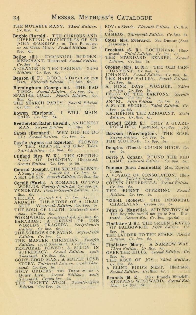 THE MUTABLE MANY. Third Edition. Cr. Svo. 6s. Begbie Harold). THE CURIOUS AND DlVERl'INC; ADVENTURES OF SIR JOHN SPARROW ; ok, The Progress UR AN Open Mind. Second Edition. Cr. Sz’o. 6s. Belloc (H.). EMMANUEI. BURDEN, 1 MERCHANT. Illustrated. Second Edition. I Cr. Svo. 6s. I A CHANGE IN THE CABINET. 'Third ! Edition. Cr. Bz>o. 6j-. j Benson (E. F.j. DODO : .V Detah. of the D.ay. Fifteenth- Edition. Cr, Bvo. 6s. Birmingham (George A.). THE BAD TIMES. Second Edition. Cr.Bvo. 6s. SPANISH GOLD. Fourth Edition. Cr. 8vo. 6s. THE SEARCH PARTY. Fourth Edition. Cr. 8vo. 6s. Bowen (Marjorie). I WILL M.\IN- T.\IN. Cr. 8vo. 6s, i Bretherton(Ralph Harold'. AN HONEST MAN. Second Eiditian. Cr. 8vo. 6s. Capes (Bernard'. WHY DID IIE DO IT? Seco7id Fait ion. Cr.8vo. 6s. Castle Agnes .'uid Egerton;. FLOWER O' THE OR.\NGE, and Other Tales. Third Edition. Cr. 8vo. 6s. Clifford (Mrs. W. K ). THE GEl’TINO WELL OF DOROTHY’. Illustrated. Second Edition. Cr. 8vo. 3.?. 6d. Conrad Joseph). THE SECRET AGENT : A Simple Tale. Fourth Ed. Cr. 8vo. 6s. A SET OB' SIX. Fourth Edition. Cr.8vo. 6jn Corelli (Marie). A ROMANCE OF TWO WORLDS. Twenty-Ninth Ed, Cr. 8vo. 6s. VB.NDETTA. Twenty-Seventh Edition. Cr. 8vo. 6s. THB:LMA. Fortieth Ed. Cr. 8vo. 6s. ARDATH: THE STORY OF A DE.VD SELB'. Nineteenth Edition. ‘Cr. 8s>o. 6s. THE SOUL OF LILITH. Sixteenth Edi- tion. Cr. 8t>o. 6s. WORMWOOD. Seventeenth Ed. C>\8vo. 6s. B.ARABHAS : A DRE.AM OF 'PHE WORLD’S TRAGEDY. 1 'orty-Fourth 1 Edition. Cr. 8vo. 6s. THE SORROWS OF S.VPAN. Fifty-Fifth Edition. Cr. 8z’0. 6s. THE MASTER CHR1ST1.\N. 'Twelfth Edition. I'j'jth 'Thousand. ( r. 8vo. 6s. TEMPORAL POWER: A STUDY IN SUPRE.M.ACY. Second Edition. lyoth 'Thousand. Cr. 8vo. 6s. GOD’S GOOD MAN; A SIMPLE LOVE S'rORYL 'Thirteenth Edition, iioth'lhou- sand. Cr. 8vo. 6s. | HOLY ORDERS; thk Tk.\gi,dy ok .a Quikt Like. Seco^ui Kdition. x2oth j Thousand, Crown Qvo, 6s, THE iSIIGHTY ATOM. 'Twenty-eighth , Edition. Cr. 8z'o. 6i‘. BOY : a Sketch. Eleventh Edition. Cr. 8vo. 6s. CAMEOS. Thirteenth Edition. Cr.Svo. 6s. Cotes Mrs. Everard). See Duncan (Sara Jeannette). Crockett (S. R.). LOCHINVAR. Illus- trated. 'Third Edition. Cr. 8vo. 6s. THE STANDARD BEARER. Second Edition. Cr. 8vo. 6r. Croker (Mrs. B. M.. THE OLD CAN- TONMENT. Cr. 8vo. 6s. JOH.ANNA. Second Edition. Cr.8vo. 6s. THE HAPPY VALLEY. Fourth Edition. Cr. 8vo. 6s. A NINE DAYS’ WONDER. 'Third Edition. Cr. 8vo. ts. PEGG’V OF THE BARTONS. Seventh Fidition. Cr. Zvo. 6s. ANGEL. Fifth Edition. Cr. 8vo. 6s. A STA'I'E SECRET. 77iird Edition. Cr. 8vo. 3J. 6r/. KATHERINE THE ARROGANT. Sixth Edition. Cr. 8z>o. 6s. Cuthell Edith E.). ONLY A GUARD- ROOM DOG. Illustrated. Cr.Svo. iiS.bd. Dawson (Warrington). THE SCAR. Second Edition. Cr. Zvo. 6s. THE SCOURGE. Cr. 8vo. 6s. Douglas (Theo.). COUSIN HUGH. Cr. 8vo. 6s. Doyle (A. Conan). ROUND THE RED L.VMP. Eleventh Edition. Cr. Zvo. 6s. Duncan (Sara Jeannette) (Mrs. Everurd Cotes). A VOYAGE OF CONSOIATION. Illus- trated. Third Edition. Cr. 8vo. 6s. COUSIN CINDERELLA. Second Edition. Cr. Zvo. 6s. THE BURNT OFFERING. Second Edition. Cr. Zvo. 6s. ‘Elliott (Robert). THE IM.MORTAL CHARL.A.TAN. Crown Zz’o. 6s. Fenn (C. Manvllle). SY'D BELTON: or, 'Phe Boy who would not go to .Sea. Illu^- trated. Second Ed. Cr. Zvo. ^s. 6d. Findlater (J. H.). THE GREEN GRAVES OF BALGOWRIE. Fifth Edition. Cr. Zvo. 6s. THE LADDER TO THE STARS. Second Edition. Cr. Zvo. 6s. Findlater (Mary). A N.ARROW W.AY’. 'Third Edition. Cr. Zvo. 6s. OVER THE HILLS. Second Edition. Cr. Zz)o. 6s. THE ROSE OF JOY. 'Third Edition. Cr. Zvo. 6s. A BLIND BIRD’S NEST. Illustrated. Second Edition. Cr. Zvo. 6s. Francis (M. E ). (Mrs. Francis BlundelP. SPEPITNG WESTWARD. Second Edi- tion. C r. Zvo. 6s.