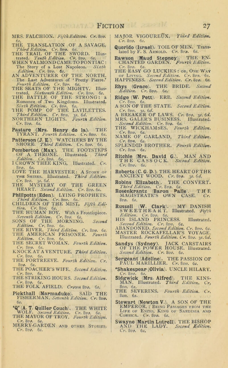 MRS. FALCHION. FijikEdition. Cr.Zvo. THE TRANSLATION OF A SAVAGE. Third Edition. Cr. Zzio. 6r. THE TRAIL OF THE SWORD. Illus- trated. Tenth Edition. Cr. Zvo. 6r. WHEN VALMOND CAME TO PONTIAC ; The Story of a Lost Napoleon. Sixth Edition. Cr. %vo. 6s. AN ADVENTURER OF THE NORTH. The Last Adventures of ‘ Pretty Pierre.’ F'lurth Edition. Cr. Bvo. 6s. THE .SEATS OF THE MIGHTV. Illus- trated. Sixteenth Edition. Cr. ?>vo. 6s. THE BATTLE OF THE STRONG: a Romance of Two Kingdoms. Illustrated. Sixth Edition. Cr. 8vo. 6s. IHE POMP OF THE LAVILETTES. Third Edition. Cr.8z>o. 3f. 6d. NORTHERN LIGHTS. Fourth Edition. Cr. 8z>o. 6s. Pasture (Mrs. Henry de la). THE TYRANT. E'ourth Edition. Cr. 8vo. 6s. Patterson (J. E.). WATCHERS BY THE SHORE. Third Edition. Cr. 8vo. 6s. Pemberton (Max). THE FOOTSTEPS OF A THRONE. Illustrated. Third Edition. Cr. 8vo. 6s. I CROWN THEE KING. Illustrated. Cr. 8vo. 6s. LOVE THE HARVESTER: A Story of THE Shires. Illustrated. Third Edition. Cr. 8z’0. 3r. 6d. THE MYSTERY OF TPIE GREEN HEART. Second Edition. Cr. 8vo. 6s. Phillpotts(Eden). LYING PROPHETS. Third Edition. Cr. 8vo. 6s. CHILDREN OF THE MIST. Fifth Edi- tion. Cr. 8vo. 6s. THE HUMAN BOY. With a Frontispiece. Seventh Editiott. Cr. 8vo. 6s. SONS OF THE MORNING. Second Edition. Cr. 8vo. 6s. THE RIVER. Third Edition. Cr. 8z>o. 6s. THE AMERICAN PRISONER. Fourth Edition. Cr. 8z<o. 6s. I HE SECRET WOMAN. E'curth Edition. Cr. 8vo. 6s. KNOCK AT A VENTURE. Third Edition. Cr. 8vo. 6s. THE PORTREEVE. Fourth Edition. Cr. 8vo. 6s. THE POACHER’S WIFE. Second Edition. Cr. 8vo. 6s. THE STRIKING HOURS. Second Edition. Cr. 8z'o. 6s. THE h OI.K AFIELD. Crozvn8vo. 6s. Pickthall (Marmaduke). SAID THE l'TSHER]Nl.\N. Seventh Edition. Cr. 8vo. 6s. ‘Q’ (A. T. Quiller CouchL THE WHITE WOLF. Second Edition. Cr. 8vo. 6s. THE MA\OR OF T ROY. I<'ourth Edition. Cr. 8vo. 6s. MERRY-GARDEN and other Stories. Cr. 8z’o. 6s. MAJOR VTGOUREUX. Third Edition. Cr. 8vo. 6s. Querido (Israel). TOIL OF MEN. Trans- lated by F. S. Arnold. Cr. 8vo. 6s. Rawson (Maud Stepney'. THE EN- CHANTED GARDEN. Fourth Edition. Cr. 8z>o. 6s. THE E.ASY GO LUCKIES : or. One Way OF Living. Second Edition. Cr. 8z/o. 6s. HAPPINESS. SecondFidition. Cr.Svo. 6s. Rhys (Grace). THE BRIDE. Second Edition. Cr. 8vo. 6s. Ridge (W. Pett). ERB. Second Edition. Cr. 8vo. 6s. A SON OF THE STATE. Second Edition. Cr. 8vo. 3r. 6d. A BREAKER OF LAWS. Cr. 8z’o. 3s. 6d. MRS. GALER’S BUSINESS. Illustrated. Second Edition. Cr. 8z>o. 6s. THE WICKHAMSES. Fourth Edition. Cr. 8vo. 6s. NAME OF GARLAND, Third Edition. Cr. 8vo. 6s. SPLENDID BROTHER. Fourth Edition. Cr. 8vo. 6s. Ritchie (Mrs. David G.). MAN AND T H Fi CASSOCK. Second Edition. Cr. 8z>o. 6s. Roberts (C.G.D.). THE HEART OF THE ANCIENT WOOD. Cr. 8vo. sr. 6d. Robins (Elizabeth;. THE CONVERT. Third Edition. Cr. 8vo. 6s. Rosenkrantz Baron Palle . THE MAGISTRATE’S OWN CASE. Cr. 8vo. 6s. Russeii (W. Ciark). MY DANISH S W E E T H E A R T. Illustrated. Fifth Edition. Cr. Svo. 6r. HIS ISLAND PRINCESS. Illustrated. Second Edition. Cr. 8z/o. 6s. AB.\NDONED. Second Edition. Cr. 8z>o. 6s. MASTER ROCKAFELLAR’S VOYAGE. Illustrated. Fourth Edition. Cr. 8vo. 3s. 6d, Sandys (Sydney). JACK C.\RSTAIRS OF THE POWER HOUSE. Illustrated. Second Edition. Cr. Svo. 6s. Sergeant (Adeline). THE PASSION OF PAUL MARILLIER. Cr. 8vo. 6s. ‘Shakespear (Olivia). UNCLE HILARY. Cr. 8z)0. 6s. SidgwIck (Mrs. Alfred). THE KINS- AlAN. Illustrated. Third Edition. Cr. Svo. 6s. THE SEVERINS. Fourth Edition. Cr. Svo. 6s. Stewart (Newton V.). A SON OF THE EMPEROR. : Bring P.assages from the Life of Enzio, King of Sardinia and C0R.SICA. Cr. Sz'o. 6f. Swayne (Martin Lutrell). THE BISHOP AND THE LADY. Second Edition. Cr. Svo. 6s.