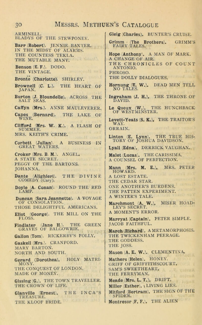 ARMINELL. J5LADYS OF THE STEWPONEY. Barr (Robert). JENNIE BAXTER. IN THE MIDST OF ALARMS. THE COUNTESS TEKLA. THE MUTABLE MANY. Benson (E. F.). DODO. THE VINTAGE. Bronte (Charlotte). SHIRLEY. Brownell (C. L.). THE HE.A.RT OF JAPAN. Burton (J. Bloundelle). ACROSS THE SALT SEAS. Caffyn (Mrs.). ANNE MAULEVERER. Capes (Bernard). THE LAKE OF WINE. Clifford 'Mrs. W. K.). A FL.A.SH OF SUMMER. MRS. KEITH’S CRIME. Corbett (JulianL A BUSINESS IN GREAT WATERS. Croker (Mrs. B. M.). ANGEL. A STATE SECRET. PEGGY OF THE BARTONS. JOHANNA. Dante Alighieri). THE DIVINE COMEDY (Cary). Doyle iA. Conan). ROUND THE RED J.AMP. Duncan (Sara Jeannette). A VOYAGE OF CONSOLATION, THOSE DELIGHTFUL AMERICANS. Eliot (George). THE MILL ON THE FLOSS. Findlater fJane H.). THE GREEN GRAVES OF BALGOWRIE. Gallon (Tom). RICKERBY'S FOLLY. ' Gaskell (Mrs.). CRANFORD. MARY BARTON. NORTH AND SOUTH. Gerard (Dorothea). HOLY MATRI- MONY. THE CONQUEST OF LONDON. MADE OF MONEY. Gisslng(G.). THE TOWN TRAVELLER. THE CROWN OF LIFE. Glanville (Ernest). THE INCA’S TREASURE. THE KLOOF BRIDE. Gleig (Charles). BUNTER’S CRUISE. Grimm ■ (The Brothers). GRIMM’S FAIRY TALES. Hope (Anthony'. A MAN OF MARK. A CHANGE OF AIR. THE CHRONICLES OF COUNT ANTONIO. PHROSO. THE DOLLY DIALOGUES. Hornung (E. W.). DEAD MEN TELL NO TALES. Ingraham (J, H.). THE THRONE OF DAVID. Le Queux (W.l. THE HUNCHBACK OF WESTMINSTER. Levett-Yeats (S. K.). THE TRAITOR’S W.AY. ORRAIN. Linton (E. Lynn). THE TRUE HIS- TORY OF JOSHUA DAVIDSON. Lyall (Edna). DERRICK VAUGHAN. Malet (Lucas). THE CARISSIMA. A COUNSEL OF PERFECTION. Mann (Mrs. M. E.). MRS. PETER HOWARD. A LOST ESTATE. THE CEDAR STAR. ONE ANOTHER’S BURDENS. THE PATTEN EXPERIMENT. A WINTER’S TALE. Marchmont (A. W.). MISER HOAD- LEY’S SECRET. A MOMENT’S ERROR. Marryat (Captain^ PETER SIMPLE. JACOB FAITHFUL. March (Richard). A METAMORPHOSIS. THE TWICKENHAM PEERAGE. THE GODDESS. THE JOSS. Mason (A. E. W.). CLEMENTIN.Y. Mathers (Helen). HONEY. GRIFF OF GRIFFITHSCOURT. SAM’S SWEETHEART. THE FERRYMAN. Meade ^Mrs. L. T.). DRIFT. Miller (Esther), v LIVING LIES. MItford (Bertram). THE SIGN OF THE SPIDER. Montresor (F. F.), THE .\LIEN