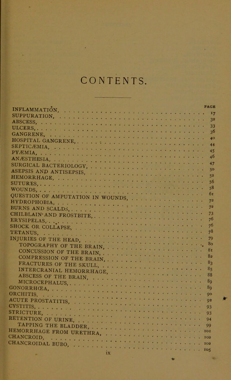 CONTENTS INFLAMMATION, SUPPURATION, ABSCESS, ULCERS, ' [ ' GANGRENE HOSPITAL GANGRENE, ; SEPTICAEMIA, PYaEMIA, ANaESTHESIA, ^ ‘ SURGICAL BACTERIOLOGY^ ASEPSIS AND ANTISEPSIS, HEMORRHAGE, SUTURES, WOUNDS, QUESTION OF AMPUTATION IN WOUNDS HYDROPHOBIA, BURNS AND SCALDS, ‘ ’ ‘ ' ' ‘ CHILBLAIN-AND FROSTBITE ERYSIPELAS, . SHOCK OR COLLAPSE, TETANUS, INJURIES OF THE HEAD, TOPOGRAPHY OF THE BRAIN CONCUSSION OF THE BRAIN COMPRESSION OF THE BRAIN, FRACTURES OF THE SKULL, INTERCRANIAL HEMORRHAGE ABSCESS OF THE BRAIN MICROCEPHALUS, GONORRHOEA, ORCHITIS, . ACUTE PROSTATITIS CYSTITIS, . . STRICTURE, RETENTION OF URINE tapping the bladder HEMORRHAGE FROM URETHRA CHANCROID, . CHANCROIDAL BUBO, PAGE • *7 • 3® • 33 • 36 40 - 44 45 46 • 47 • 5° • 52 • 56 • 58 61 • 72 • 72 • 73 • 76 • 76 ■ 78 • 79 . 80 .* 81 . 82 • 83 - 85 . 88 . 89 . 89 . 90 • 92 93 ■ 93 94 99 101 102 102 105 fr