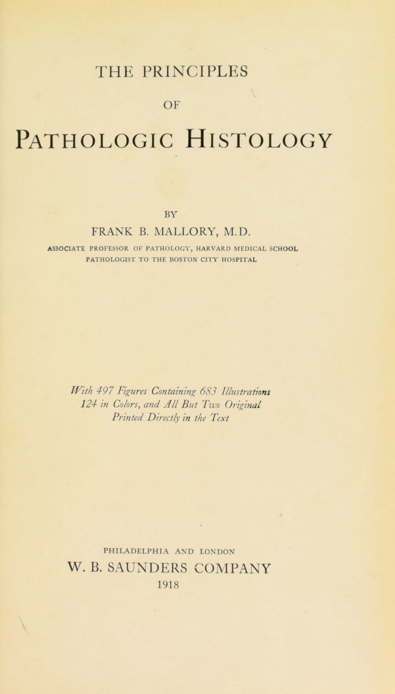 THE PRINCIPLES OF Pathologic Histology BY FRANK B. MALLORY, M.D. ASSOCIATE PROFESSOR OF PATHOLOGY, HARVARD MEDICAL SCHOOL PATHOLOGIST TO THE BOSTON CITY HOSPITAL With 4-97 Figures Containing 683 Illustrations 124 in Colors, and All But Fiuo Original Printed Directly in the Text PHILADELPHIA AND LONDON W. B. SAUNDERS COMPANY 1918