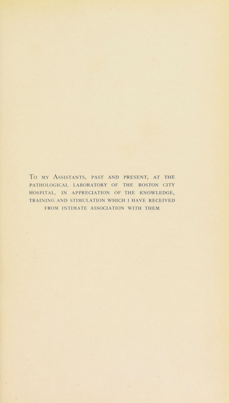 To MY Assistants, past and present, at the PATHOLOGICAL LABORATORY OF THE BOSTON CITY HOSPITAL, IN APPRECIATION OF THE KNOWLEDGE, TRAINING AND STIMULATION WHICH I HAVE RECEIVED FROM INTIMATE ASSOCIATION WITH THEM