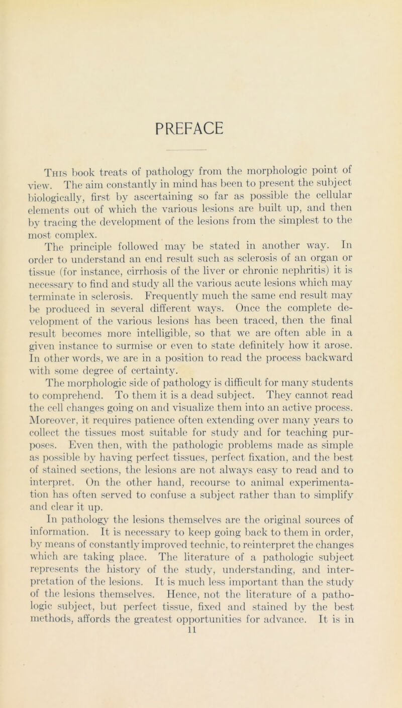 PREFACE This l)ook treats of pathology from the morphologic point of view. The aim constantly in mind has been to jiresent the subject biologicall}', first by ascertaining so far as possilile the cellular elements out of which the various lesions are built up, and then by tracing the development of the lesions from the simplest to the most complex. The principle followed may be stated in another way. In order to understand an end result such as sclerosis of an organ or tissue (for instance, cirrhosis of the liver or chronic nephritis) it is necessary to find and study all the various acute lesions which may ti'rniinate in sclerosis. Frequently much the same end result may be produced in several different ways. Once the complete de- velopment of the various lesions has been traced, then the final result becomes more intelligible, so that we are often able in a given instance to surmise or even to state definitely how it arose. In other words, we are in a position to read the process backward with some degree of certainty. The morphologic side of pathology is difficult for many students to comprehend. To them it is a dead subject. They cannot read the cell changes going on and visualize them into an active process. Moreover, it requires ]iatience often extending over many years to collect the tissues most suitable for study and for teaching pur- poses. Even then, with the pathologic problems made as simjile as possible by having ]:>erfect tissues, perfect fixation, and the best of stained sections, the lesions are not always easy to read and to inter]:>ret. On the other hand, recourse to animal ex]:>erimenta- tion has often served to confuse a subject ratlier than to simplify and clear it up. In pathology the lesions themselves are the original sources of information. It is necessary to keep going back to them in order, by means of constantly improved technic, to reinter]:)ret the changes which ar(' taking place. The literature of a ])athologic subject rej:)r('sents the history of the study, understanding, and inter- pretation of the lesions. It is much less inqiortant than the study of the lesions themselves. Hence, not the liti'rature of a patho- logic subject, but perfect tissue, fixed and stained by the best methods, affords the greatest opportunities for advance. It is in