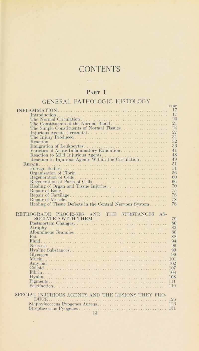 CONTENTS Part I GENERAL PAIHOLOGIC HISTOLOGY PAGE INFLAMMATION 17 Introduction 17 The Normal Circulation 20 The Constituents of the Normal Blood 21 The Simple Constituents of Normal Tissues 24 Injurious Agents (Irritants) 27 The Injury Produced 31 Reaction 32 Emigration of Leukocytes 30 \'arieties of Acute Inflammatory Exudation 41 Reaction to Mild Injurious Agents 4S Reaction to Injurious Agents Within the Circidation 49 Repair ol Foreign Bodies ol Organization of Fibrin oO Regeneration of Cells ()0 Regeneration of Parts of Cells 00 Healing of Organ and Tissue Injuries 70 Repair of Bone 7o Repair of Cartilage 7S Repair of Muscle 78 Healing of Tissue Defects in the Central Nervous System 78 RETROGRADE PROCESSES AND THE SUBSTANCES AS- SOCIATED WITH THEM 79 Postmortem Changes 80 Atrophy 82 Albuminous Granules SO Fat 88 Fluid 94 Necrosis 90 Hyaline Substances 99 (llycogen 99 Mucin 101 Amyloid 102 Colloid 107 Fibrin 108 Hyalin 108 Pigments Ill Petrifaction 119 SPECIAL INJURIOUS AGENTS AND THE LESIONS THEY PRO- DUCE 120 Staphylococcus Pyogenes Aureus 120 Streptococcus Pyogenes 131