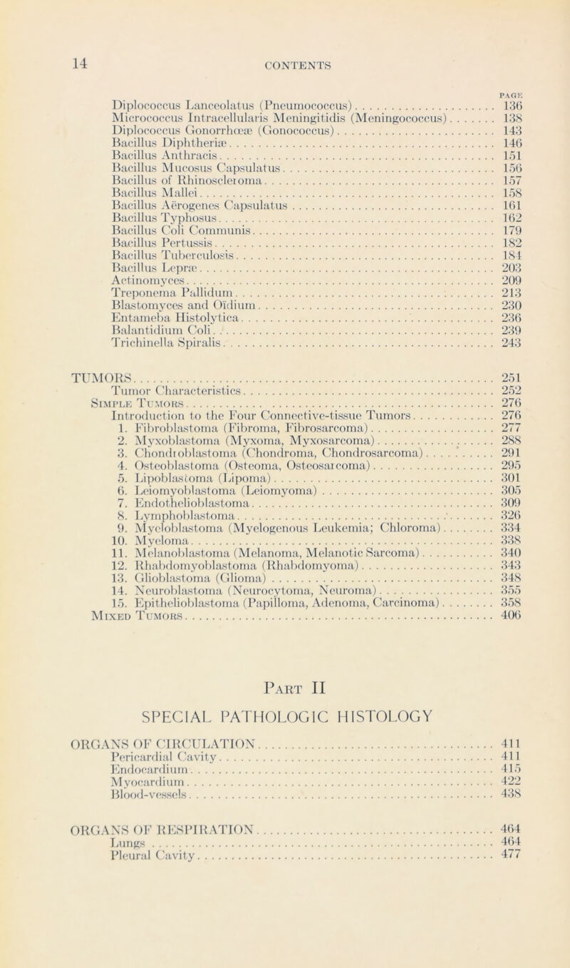 PAGK Diploeoccus Lancoolatus (Pneumococcus) 135 Micrococcus Intracellularis Meiiinf2;iti(lis (Meningococcus) 138 Diploeoccus (lonorrha'yc (Gonococcus) 143 Bacillus Diphtherise 145 Bacillus Antliracis lol Bacillus Mucosus Capsulatus lo5 Bacillus of Rhinoscleioma 157 I^acillus Mallei 158 Bacillus Aerogenes ('apsulatus 151 Bacillus Typhosus 152 Bacillus Coli Communis 179 Bacillus Pertussis 182 Bacillus Tuberculosis 184 Bacillus Lepra' 203 Actinomyces 209 Treponema Pallidum 213 BUustomyces and Oidium 230 Entameba Histolytica 235 Balantidium Coli 239 Trichinella Spiralis 243 TUMORS Tumor Characteristics Simple Tumoks Introduction to the Four Connective-tissue Tumors. . . . 1. Fibroblastoma (Fibroma, Fibrosarcoma) 2. Myxoblastorna (Myxoma, Myxosarcoma) 3. Chondioblastoma ((.'honclroma, Cdiondrosarcoma). . , 4. Osteoblastoma (Osteoma, Osteosaicoma) 5. Lipobhustorna (Lipoma) 5. Leiomyobhustoma (Leiomyoma) 7. Itndotheliobhustoma 8. Lymphoblastoma 9. ^{yelobl^lstoma (Myelogenous Leukemia; Chloroma) 10. Myeloma 11. Melanoblastoma (Melanoma, Melanotic Sarcoma). . . 12. Rhabdomyoblastoma (Rhabdomyoma) 13. Glioblastoma (Glioma) 14. Ncurobla-storna (Neurocytoma, Neuroma) 15. Fjpithcliobla.stoma (Papilloma, Adenoma, Carcinoma) Mixed Tumoks 251 252 275 275 277 288 291 295 301 305 309 32() 334 338 340 343 348 355 358 405 Part II SPECIAL PATHOLOGIC HISTOLOGY ORGANS OF CIRCULATION 411 Pericardial Cavity 411 Endocardium 415 Myocardium 422 Blood-vessels 438 ORGANS f)F RESPIRATION 4(j4 Lungs 404 Pleural Cavity 477