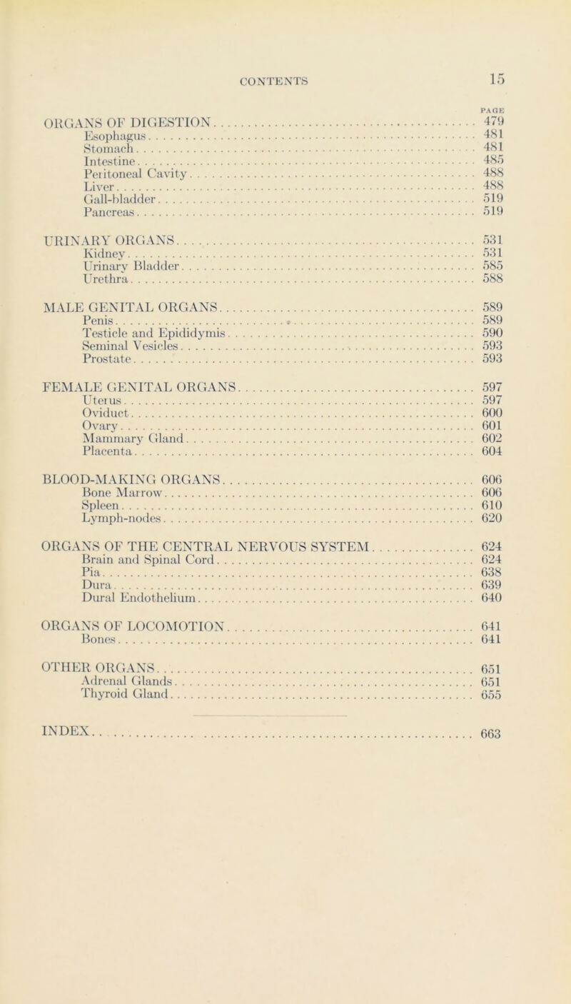 PACK ORCAXS OF DIGESTION 479 Esophagus 481 Stomach 481 Intestine 48/) Pei itoneal Cavity 488 Liver 488 (lall-t)Iadder /)19 Pancreas /319 URINARY ORGANS 531 Kidney 531 Urinary Bladder 585 Urethra 588 MALE GENITAL ORGANS 589 Penis ; ‘ 589 Testicle and Epididymis 5t)0 Seminal \'esicles 593 Prostate 593 FEMALE GENITAL ORGANS 597 Uteius 597 Oviduct 600 Ovary 601 Mammary Gland 602 Placenta 604 BLOOD-MAKING ORGANS 606 Bone Marrow (i06 Spleen 610 Lymph-nodes 620 ORGANS OF THE CENTRAL NERVOUS SYSTEM 624 Brain and Spinal Cord 624 Pia 638 Dura 639 Dural Endothelium 640 ORGANS OF LOCOMOTION 641 Bones 641 OTHER ORGANS 651 Adrenal Glands 651 Thyroid Gland 655 INDEX 663