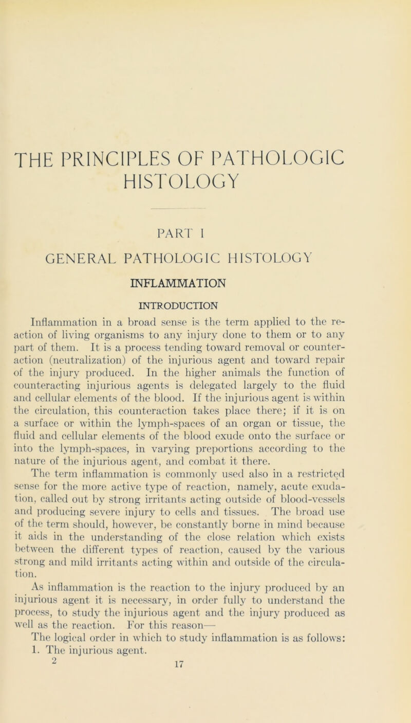 THE PRINCIPLES OF PATHOLOGIC HISTOLOGY PARI 1 GENERAL PATHOLOGIC HISTOLOGY INFLAMMATION INTRODUCTION Inflammation in a broad sense is the term applied to the re- action of living organisms to any injury done to them or to any part of them. It is a process tending toward removal or counter- action (neutralization) of the injurious agent and toward repair of the injury produced. In the higher animals the function of counteracting injurious agents is delegated largely to the fluid and cellular elements of the blood. If the injurious agent is within the circulation, this counteraction takes place there; if it is on a surface or within the lymph-s{)aces of an organ or tissue, the fluid and cellular elements of the blood exude onto the surface or into the lymph-spaces, in varying preportions according to the nature of the injurious agent, and coml)at it there. The term inflammation is commonly used also in a iT'stricted sense for the more active type of reaction, namely, acute exuda- tion, called out by strong irritants acting outside of blood-vessels and producing severe injury to cells and tissues. The liroad u.se of the term should, however, be constantly l)orne in mind becau.se it aids in the understanding of the close relation which exists between the different types of reaction, caused by the various strong and mild irritants acting within and outside of the circula- tion. As inflammation is the reaction to the injury produced by an injurious agent it is necessary, in order fully to understand the process, to study the injurious agent and the injury produced as well as the reaction. For this reason— The logical order in which to study inflammation is as follows: 1. The injurious agent. 2